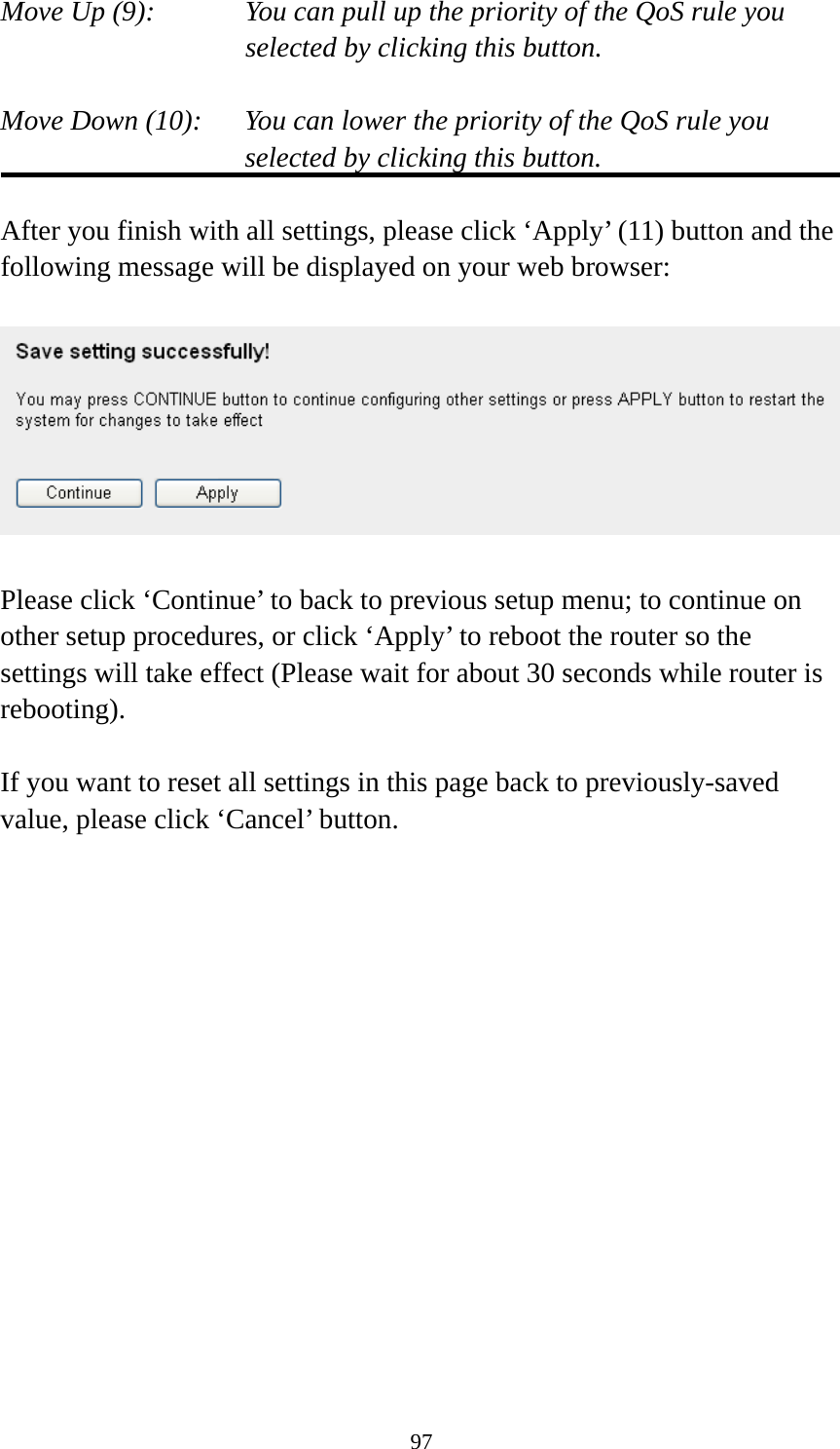 97 Move Up (9):    You can pull up the priority of the QoS rule you selected by clicking this button.  Move Down (10):    You can lower the priority of the QoS rule you selected by clicking this button.  After you finish with all settings, please click ‘Apply’ (11) button and the following message will be displayed on your web browser:    Please click ‘Continue’ to back to previous setup menu; to continue on other setup procedures, or click ‘Apply’ to reboot the router so the settings will take effect (Please wait for about 30 seconds while router is rebooting).  If you want to reset all settings in this page back to previously-saved value, please click ‘Cancel’ button.   