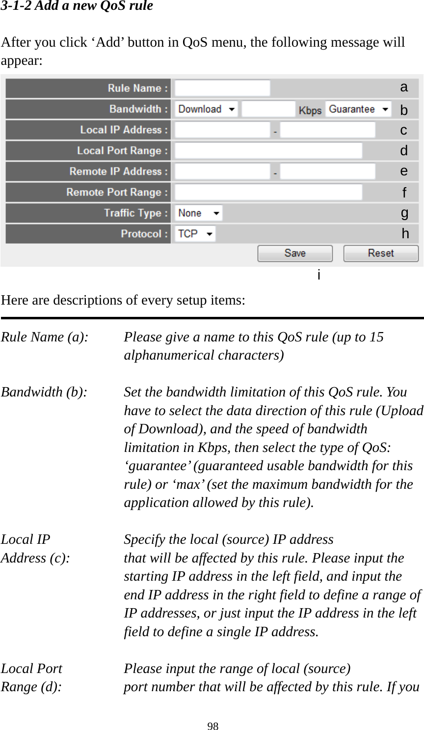 98 3-1-2 Add a new QoS rule  After you click ‘Add’ button in QoS menu, the following message will appear:   Here are descriptions of every setup items:  Rule Name (a):    Please give a name to this QoS rule (up to 15 alphanumerical characters)  Bandwidth (b):    Set the bandwidth limitation of this QoS rule. You have to select the data direction of this rule (Upload of Download), and the speed of bandwidth limitation in Kbps, then select the type of QoS: ‘guarantee’ (guaranteed usable bandwidth for this rule) or ‘max’ (set the maximum bandwidth for the application allowed by this rule).  Local IP        Specify the local (source) IP address Address (c):     that will be affected by this rule. Please input the starting IP address in the left field, and input the end IP address in the right field to define a range of IP addresses, or just input the IP address in the left field to define a single IP address.  Local Port       Please input the range of local (source) Range (d):    port number that will be affected by this rule. If you a b c d e f g h i