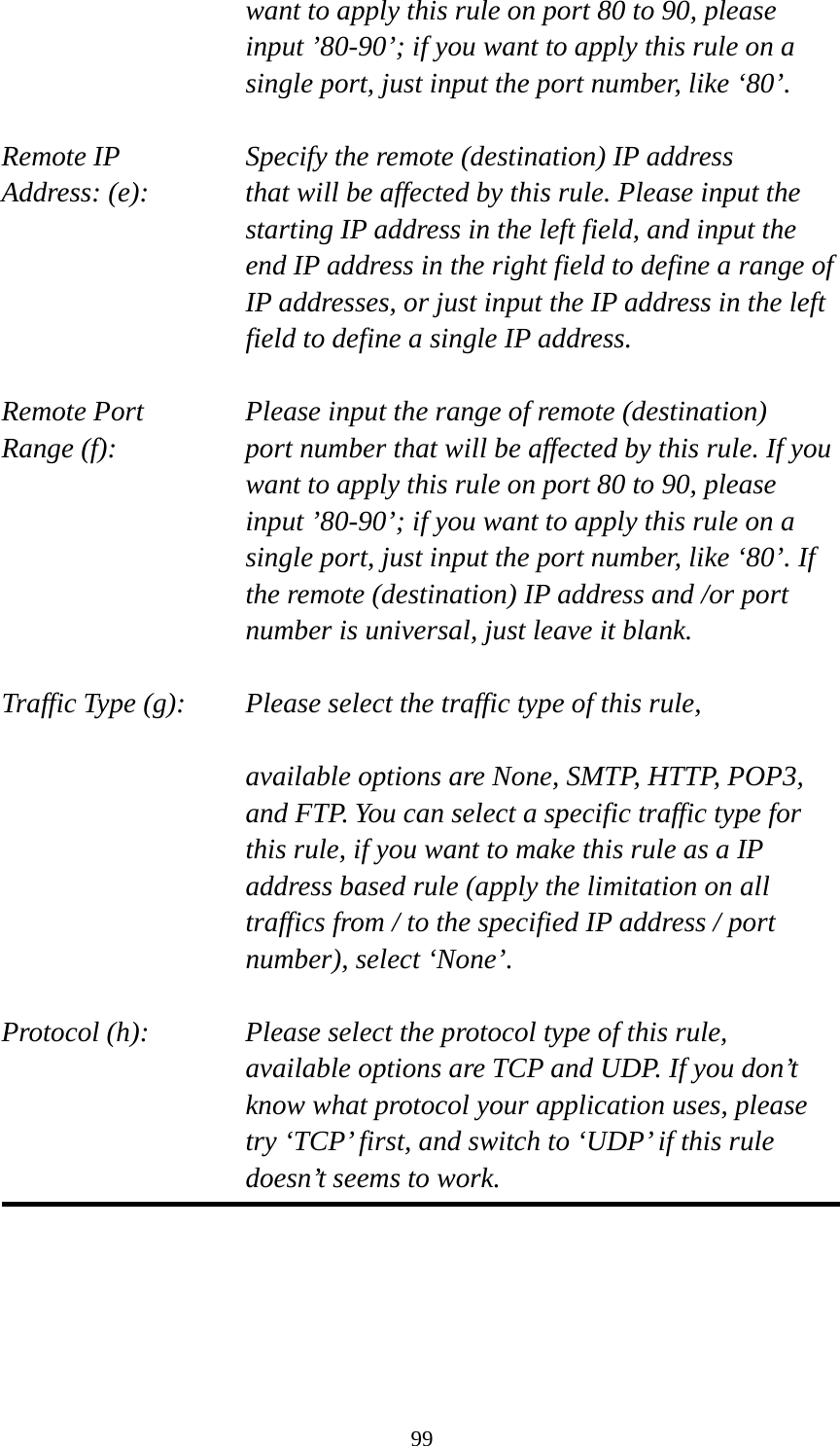 99 want to apply this rule on port 80 to 90, please input ’80-90’; if you want to apply this rule on a single port, just input the port number, like ‘80’.  Remote IP        Specify the remote (destination) IP address Address: (e):    that will be affected by this rule. Please input the starting IP address in the left field, and input the end IP address in the right field to define a range of IP addresses, or just input the IP address in the left field to define a single IP address.  Remote Port      Please input the range of remote (destination) Range (f):  port number that will be affected by this rule. If you want to apply this rule on port 80 to 90, please input ’80-90’; if you want to apply this rule on a single port, just input the port number, like ‘80’. If the remote (destination) IP address and /or port number is universal, just leave it blank.  Traffic Type (g):    Please select the traffic type of this rule,  available options are None, SMTP, HTTP, POP3, and FTP. You can select a specific traffic type for this rule, if you want to make this rule as a IP address based rule (apply the limitation on all traffics from / to the specified IP address / port number), select ‘None’.  Protocol (h):      Please select the protocol type of this rule,   available options are TCP and UDP. If you don’t know what protocol your application uses, please try ‘TCP’ first, and switch to ‘UDP’ if this rule doesn’t seems to work.  