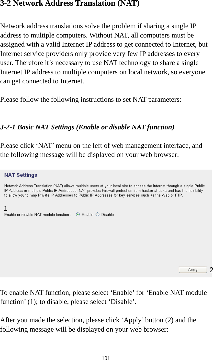 101 3-2 Network Address Translation (NAT)  Network address translations solve the problem if sharing a single IP address to multiple computers. Without NAT, all computers must be assigned with a valid Internet IP address to get connected to Internet, but Internet service providers only provide very few IP addresses to every user. Therefore it’s necessary to use NAT technology to share a single Internet IP address to multiple computers on local network, so everyone can get connected to Internet.    Please follow the following instructions to set NAT parameters:   3-2-1 Basic NAT Settings (Enable or disable NAT function)  Please click ‘NAT’ menu on the left of web management interface, and the following message will be displayed on your web browser:    To enable NAT function, please select ‘Enable’ for ‘Enable NAT module function’ (1); to disable, please select ‘Disable’.  After you made the selection, please click ‘Apply’ button (2) and the following message will be displayed on your web browser:  1 2 