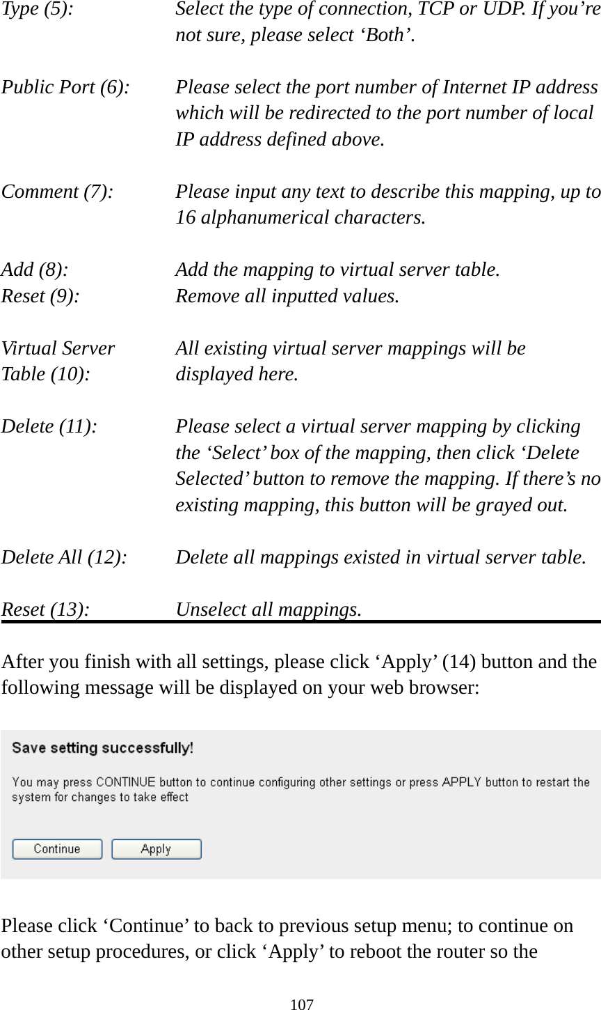 107  Type (5):    Select the type of connection, TCP or UDP. If you’re not sure, please select ‘Both’.  Public Port (6):    Please select the port number of Internet IP address which will be redirected to the port number of local IP address defined above.  Comment (7):    Please input any text to describe this mapping, up to 16 alphanumerical characters.  Add (8):        Add the mapping to virtual server table. Reset (9):      Remove all inputted values.  Virtual Server      All existing virtual server mappings will be Table (10):       displayed here.  Delete (11):  Please select a virtual server mapping by clicking   the ‘Select’ box of the mapping, then click ‘Delete Selected’ button to remove the mapping. If there’s no existing mapping, this button will be grayed out.  Delete All (12):     Delete all mappings existed in virtual server table.  Reset (13):       Unselect all mappings.  After you finish with all settings, please click ‘Apply’ (14) button and the following message will be displayed on your web browser:    Please click ‘Continue’ to back to previous setup menu; to continue on other setup procedures, or click ‘Apply’ to reboot the router so the 