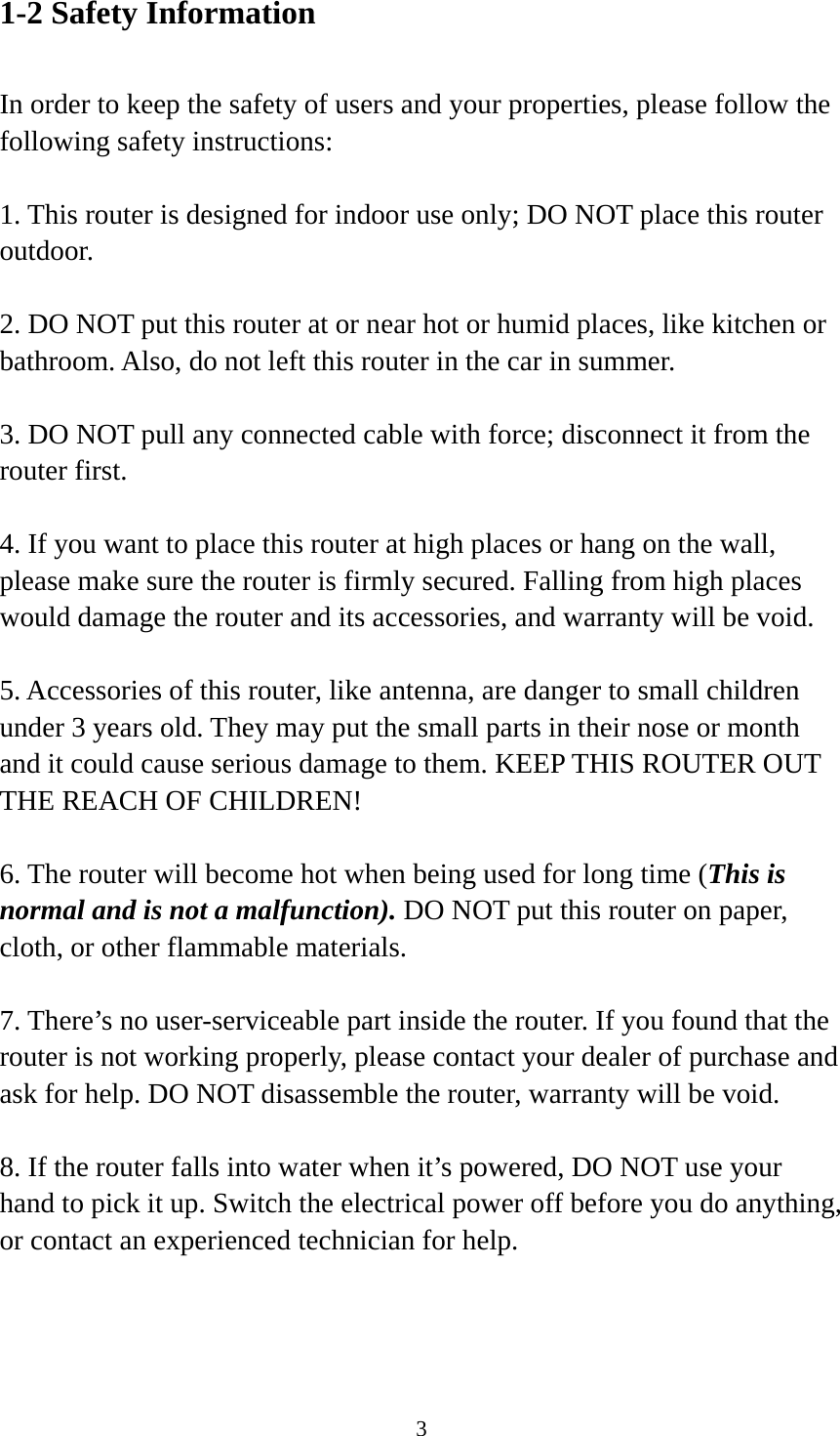 3 1-2 Safety Information  In order to keep the safety of users and your properties, please follow the following safety instructions:  1. This router is designed for indoor use only; DO NOT place this router outdoor.  2. DO NOT put this router at or near hot or humid places, like kitchen or bathroom. Also, do not left this router in the car in summer.  3. DO NOT pull any connected cable with force; disconnect it from the router first.  4. If you want to place this router at high places or hang on the wall, please make sure the router is firmly secured. Falling from high places would damage the router and its accessories, and warranty will be void.  5. Accessories of this router, like antenna, are danger to small children under 3 years old. They may put the small parts in their nose or month and it could cause serious damage to them. KEEP THIS ROUTER OUT THE REACH OF CHILDREN!  6. The router will become hot when being used for long time (This is normal and is not a malfunction). DO NOT put this router on paper, cloth, or other flammable materials.  7. There’s no user-serviceable part inside the router. If you found that the router is not working properly, please contact your dealer of purchase and ask for help. DO NOT disassemble the router, warranty will be void.  8. If the router falls into water when it’s powered, DO NOT use your hand to pick it up. Switch the electrical power off before you do anything, or contact an experienced technician for help.  
