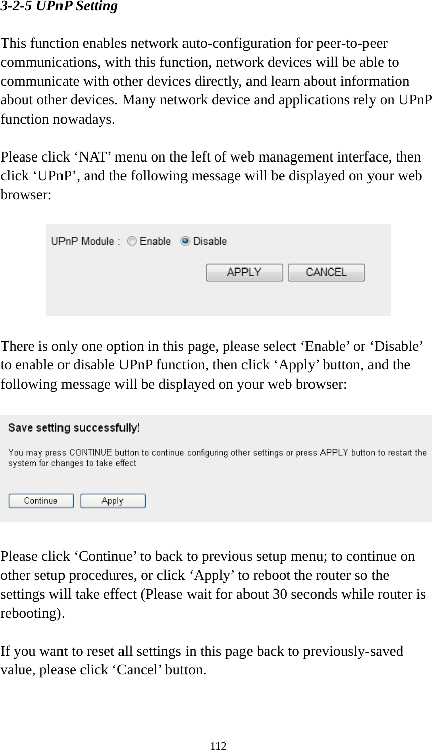 112 3-2-5 UPnP Setting  This function enables network auto-configuration for peer-to-peer communications, with this function, network devices will be able to communicate with other devices directly, and learn about information about other devices. Many network device and applications rely on UPnP function nowadays.  Please click ‘NAT’ menu on the left of web management interface, then click ‘UPnP’, and the following message will be displayed on your web browser:    There is only one option in this page, please select ‘Enable’ or ‘Disable’ to enable or disable UPnP function, then click ‘Apply’ button, and the following message will be displayed on your web browser:    Please click ‘Continue’ to back to previous setup menu; to continue on other setup procedures, or click ‘Apply’ to reboot the router so the settings will take effect (Please wait for about 30 seconds while router is rebooting).  If you want to reset all settings in this page back to previously-saved value, please click ‘Cancel’ button.   