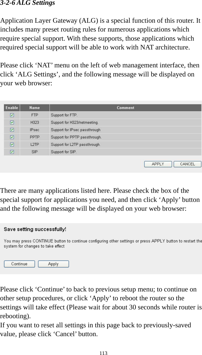 113 3-2-6 ALG Settings  Application Layer Gateway (ALG) is a special function of this router. It includes many preset routing rules for numerous applications which require special support. With these supports, those applications which required special support will be able to work with NAT architecture.  Please click ‘NAT’ menu on the left of web management interface, then click ‘ALG Settings’, and the following message will be displayed on your web browser:    There are many applications listed here. Please check the box of the special support for applications you need, and then click ‘Apply’ button and the following message will be displayed on your web browser:    Please click ‘Continue’ to back to previous setup menu; to continue on other setup procedures, or click ‘Apply’ to reboot the router so the settings will take effect (Please wait for about 30 seconds while router is rebooting). If you want to reset all settings in this page back to previously-saved value, please click ‘Cancel’ button. 