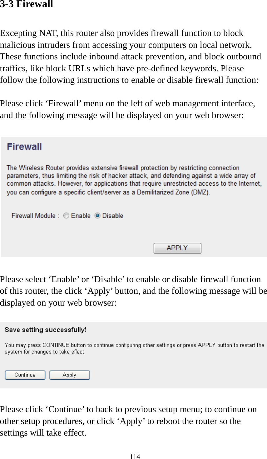 114 3-3 Firewall  Excepting NAT, this router also provides firewall function to block malicious intruders from accessing your computers on local network. These functions include inbound attack prevention, and block outbound traffics, like block URLs which have pre-defined keywords. Please follow the following instructions to enable or disable firewall function:  Please click ‘Firewall’ menu on the left of web management interface, and the following message will be displayed on your web browser:    Please select ‘Enable’ or ‘Disable’ to enable or disable firewall function of this router, the click ‘Apply’ button, and the following message will be displayed on your web browser:    Please click ‘Continue’ to back to previous setup menu; to continue on other setup procedures, or click ‘Apply’ to reboot the router so the settings will take effect. 