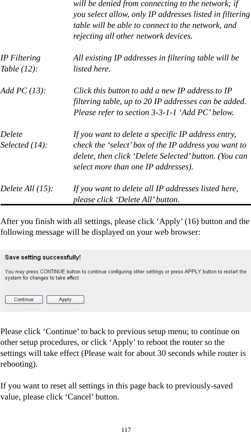 117 will be denied from connecting to the network; if you select allow, only IP addresses listed in filtering table will be able to connect to the network, and rejecting all other network devices.  IP Filtering      All existing IP addresses in filtering table will be Table (12):       listed here.  Add PC (13):    Click this button to add a new IP address to IP filtering table, up to 20 IP addresses can be added.   Please refer to section 3-3-1-1 ‘Add PC’ below.    Delete         If you want to delete a specific IP address entry, Selected (14):    check the ‘select’ box of the IP address you want to delete, then click ‘Delete Selected’ button. (You can select more than one IP addresses).  Delete All (15):    If you want to delete all IP addresses listed here, please click ‘Delete All’ button.  After you finish with all settings, please click ‘Apply’ (16) button and the following message will be displayed on your web browser:    Please click ‘Continue’ to back to previous setup menu; to continue on other setup procedures, or click ‘Apply’ to reboot the router so the settings will take effect (Please wait for about 30 seconds while router is rebooting).  If you want to reset all settings in this page back to previously-saved value, please click ‘Cancel’ button.  