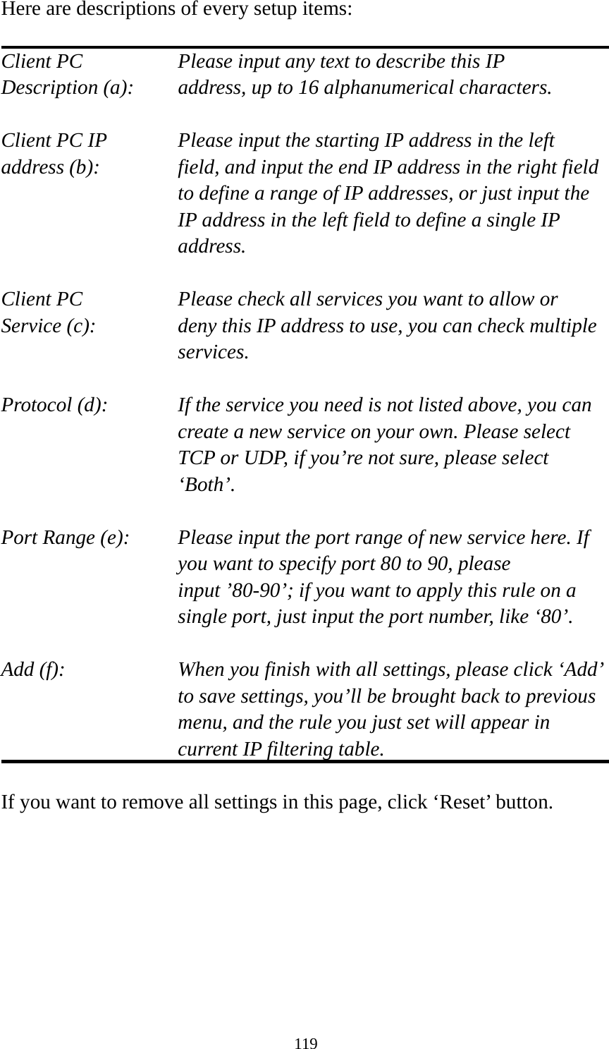 119 Here are descriptions of every setup items:  Client PC        Please input any text to describe this IP Description (a):    address, up to 16 alphanumerical characters.  Client PC IP      Please input the starting IP address in the left address (b):    field, and input the end IP address in the right field to define a range of IP addresses, or just input the IP address in the left field to define a single IP address.  Client PC        Please check all services you want to allow or Service (c):    deny this IP address to use, you can check multiple services.  Protocol (d):    If the service you need is not listed above, you can create a new service on your own. Please select TCP or UDP, if you’re not sure, please select ‘Both’.  Port Range (e):    Please input the port range of new service here. If you want to specify port 80 to 90, please input ’80-90’; if you want to apply this rule on a single port, just input the port number, like ‘80’.  Add (f):    When you finish with all settings, please click ‘Add’ to save settings, you’ll be brought back to previous menu, and the rule you just set will appear in current IP filtering table.  If you want to remove all settings in this page, click ‘Reset’ button.   