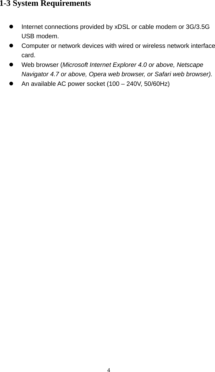 4 1-3 System Requirements  z  Internet connections provided by xDSL or cable modem or 3G/3.5G USB modem. z  Computer or network devices with wired or wireless network interface card. z  Web browser (Microsoft Internet Explorer 4.0 or above, Netscape Navigator 4.7 or above, Opera web browser, or Safari web browser). z  An available AC power socket (100 – 240V, 50/60Hz)  