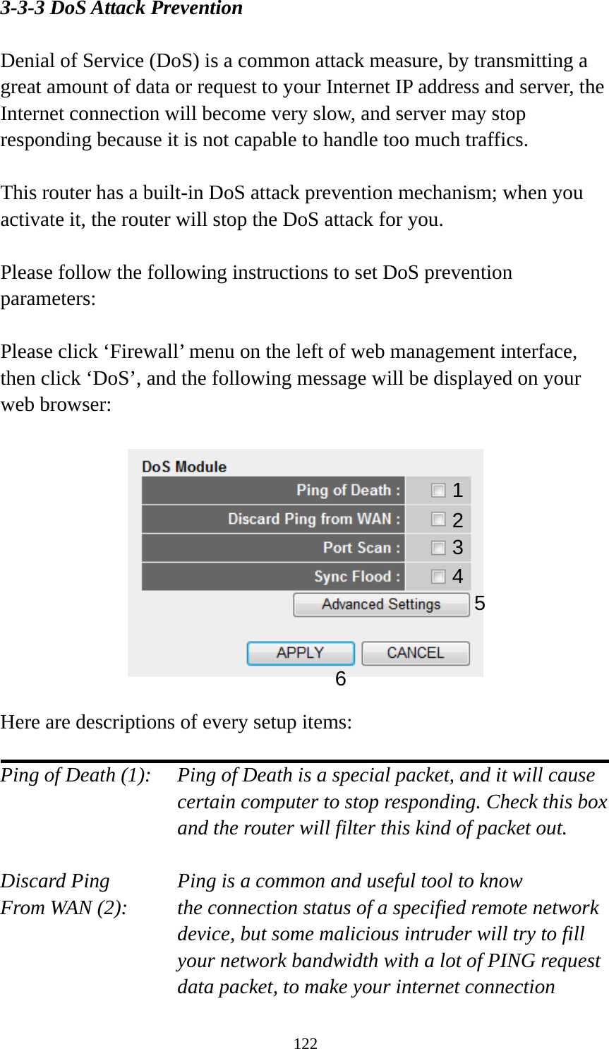 122 3-3-3 DoS Attack Prevention  Denial of Service (DoS) is a common attack measure, by transmitting a great amount of data or request to your Internet IP address and server, the Internet connection will become very slow, and server may stop responding because it is not capable to handle too much traffics.  This router has a built-in DoS attack prevention mechanism; when you activate it, the router will stop the DoS attack for you.  Please follow the following instructions to set DoS prevention parameters:  Please click ‘Firewall’ menu on the left of web management interface, then click ‘DoS’, and the following message will be displayed on your web browser:    Here are descriptions of every setup items:  Ping of Death (1):    Ping of Death is a special packet, and it will cause certain computer to stop responding. Check this box and the router will filter this kind of packet out.  Discard Ping      Ping is a common and useful tool to know From WAN (2):    the connection status of a specified remote network device, but some malicious intruder will try to fill your network bandwidth with a lot of PING request data packet, to make your internet connection 12 3456