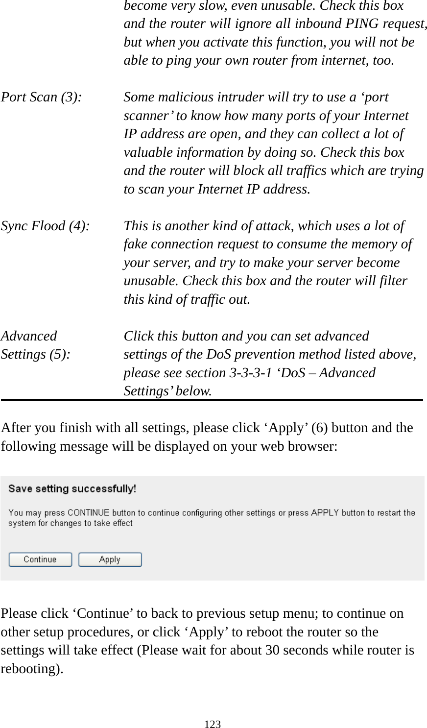 123 become very slow, even unusable. Check this box and the router will ignore all inbound PING request, but when you activate this function, you will not be able to ping your own router from internet, too.  Port Scan (3):    Some malicious intruder will try to use a ‘port scanner’ to know how many ports of your Internet IP address are open, and they can collect a lot of valuable information by doing so. Check this box and the router will block all traffics which are trying to scan your Internet IP address.  Sync Flood (4):    This is another kind of attack, which uses a lot of fake connection request to consume the memory of your server, and try to make your server become unusable. Check this box and the router will filter this kind of traffic out.  Advanced        Click this button and you can set advanced Settings (5):    settings of the DoS prevention method listed above, please see section 3-3-3-1 ‘DoS – Advanced Settings’ below.  After you finish with all settings, please click ‘Apply’ (6) button and the following message will be displayed on your web browser:    Please click ‘Continue’ to back to previous setup menu; to continue on other setup procedures, or click ‘Apply’ to reboot the router so the settings will take effect (Please wait for about 30 seconds while router is rebooting).  