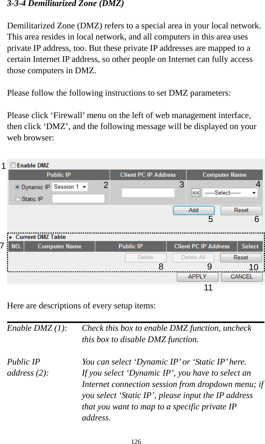126 3-3-4 Demilitarized Zone (DMZ)  Demilitarized Zone (DMZ) refers to a special area in your local network. This area resides in local network, and all computers in this area uses private IP address, too. But these private IP addresses are mapped to a certain Internet IP address, so other people on Internet can fully access those computers in DMZ.  Please follow the following instructions to set DMZ parameters:  Please click ‘Firewall’ menu on the left of web management interface, then click ‘DMZ’, and the following message will be displayed on your web browser:    Here are descriptions of every setup items:  Enable DMZ (1):    Check this box to enable DMZ function, uncheck this box to disable DMZ function.  Public IP        You can select ‘Dynamic IP’ or ‘Static IP’ here. address (2):    If you select ‘Dynamic IP’, you have to select an Internet connection session from dropdown menu; if you select ‘Static IP’, please input the IP address that you want to map to a specific private IP address. 1 245 67 891011 3