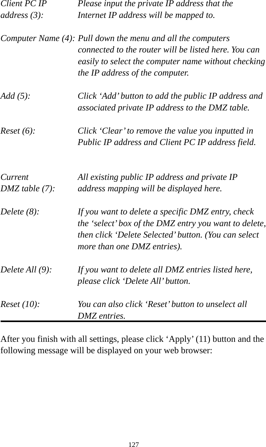 127  Client PC IP      Please input the private IP address that the address (3):      Internet IP address will be mapped to.  Computer Name (4): Pull down the menu and all the computers connected to the router will be listed here. You can easily to select the computer name without checking the IP address of the computer.  Add (5):    Click ‘Add’ button to add the public IP address and associated private IP address to the DMZ table.  Reset (6):    Click ‘Clear’ to remove the value you inputted in Public IP address and Client PC IP address field.   Current        All existing public IP address and private IP DMZ table (7):     address mapping will be displayed here.  Delete (8):      If you want to delete a specific DMZ entry, check     the ‘select’ box of the DMZ entry you want to delete, then click ‘Delete Selected’ button. (You can select more than one DMZ entries).  Delete All (9):    If you want to delete all DMZ entries listed here, please click ‘Delete All’ button.  Reset (10):    You can also click ‘Reset’ button to unselect all DMZ entries.  After you finish with all settings, please click ‘Apply’ (11) button and the following message will be displayed on your web browser:  