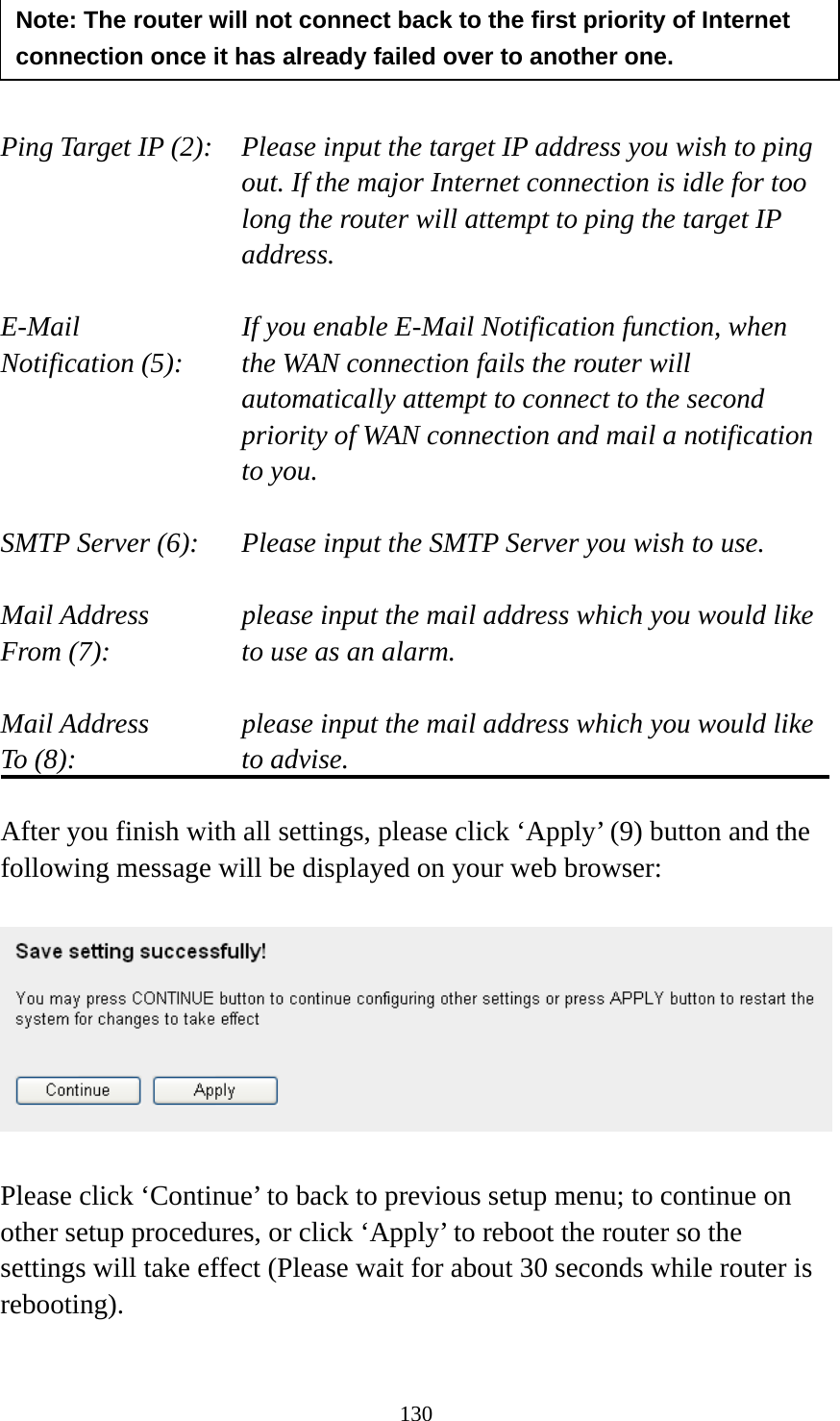 130     Ping Target IP (2):  Please input the target IP address you wish to ping out. If the major Internet connection is idle for too long the router will attempt to ping the target IP address.  E-Mail             If you enable E-Mail Notification function, when   Notification (5):  the WAN connection fails the router will automatically attempt to connect to the second priority of WAN connection and mail a notification to you.  SMTP Server (6):  Please input the SMTP Server you wish to use.  Mail Address  please input the mail address which you would like From (7):  to use as an alarm.    Mail Address  please input the mail address which you would like To (8):  to advise.  After you finish with all settings, please click ‘Apply’ (9) button and the following message will be displayed on your web browser:    Please click ‘Continue’ to back to previous setup menu; to continue on other setup procedures, or click ‘Apply’ to reboot the router so the settings will take effect (Please wait for about 30 seconds while router is rebooting).  Note: The router will not connect back to the first priority of Internet connection once it has already failed over to another one. 