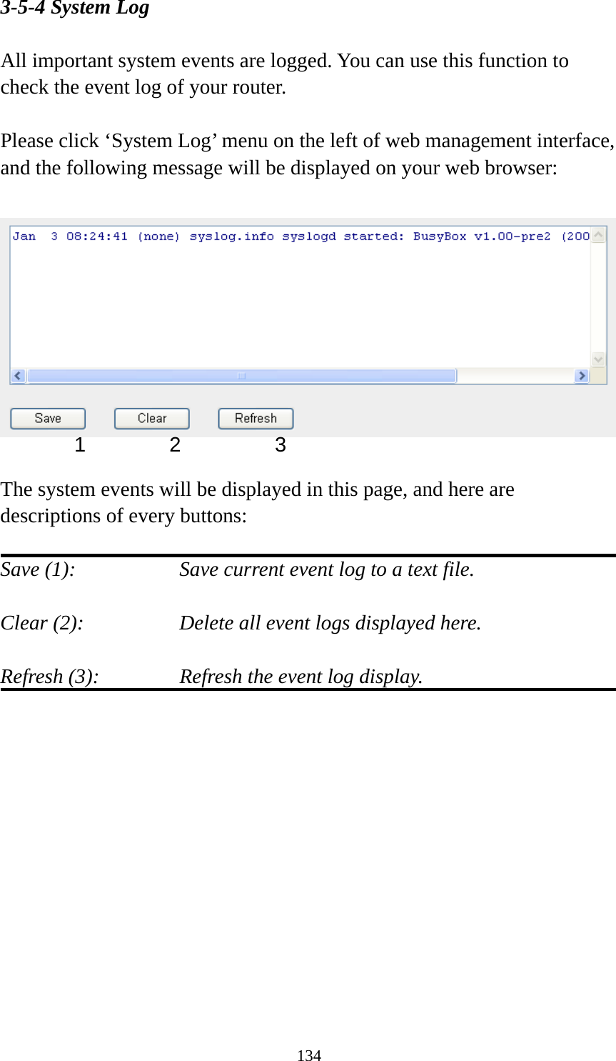 134 3-5-4 System Log  All important system events are logged. You can use this function to check the event log of your router.  Please click ‘System Log’ menu on the left of web management interface, and the following message will be displayed on your web browser:    The system events will be displayed in this page, and here are descriptions of every buttons:  Save (1):        Save current event log to a text file.  Clear (2):        Delete all event logs displayed here.  Refresh (3):      Refresh the event log display.   1 2  3