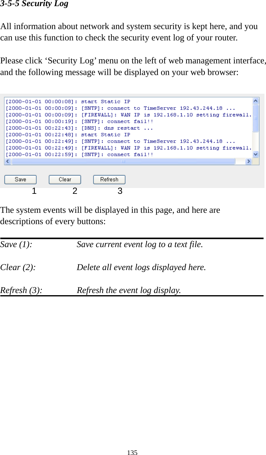135 3-5-5 Security Log  All information about network and system security is kept here, and you can use this function to check the security event log of your router.  Please click ‘Security Log’ menu on the left of web management interface, and the following message will be displayed on your web browser:    The system events will be displayed in this page, and here are descriptions of every buttons:  Save (1):        Save current event log to a text file.  Clear (2):        Delete all event logs displayed here.  Refresh (3):      Refresh the event log display.   1 2  3