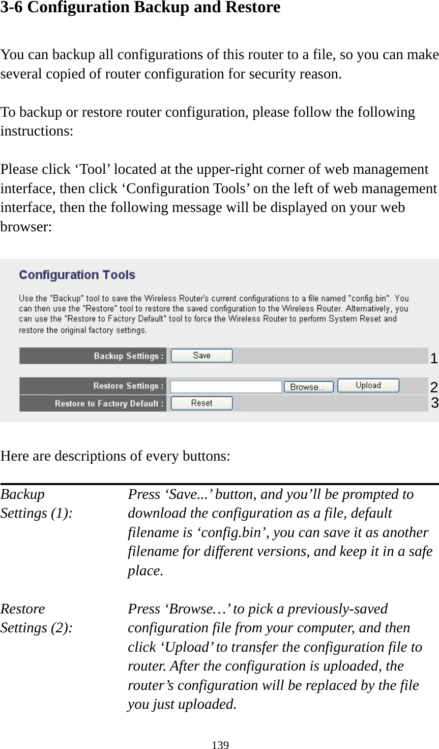 139 3-6 Configuration Backup and Restore  You can backup all configurations of this router to a file, so you can make several copied of router configuration for security reason.  To backup or restore router configuration, please follow the following instructions:  Please click ‘Tool’ located at the upper-right corner of web management interface, then click ‘Configuration Tools’ on the left of web management interface, then the following message will be displayed on your web browser:    Here are descriptions of every buttons:  Backup        Press ‘Save...’ button, and you’ll be prompted to Settings (1):    download the configuration as a file, default filename is ‘config.bin’, you can save it as another filename for different versions, and keep it in a safe place.  Restore        Press ‘Browse…’ to pick a previously-saved Settings (2):    configuration file from your computer, and then click ‘Upload’ to transfer the configuration file to router. After the configuration is uploaded, the router’s configuration will be replaced by the file you just uploaded. 12 3