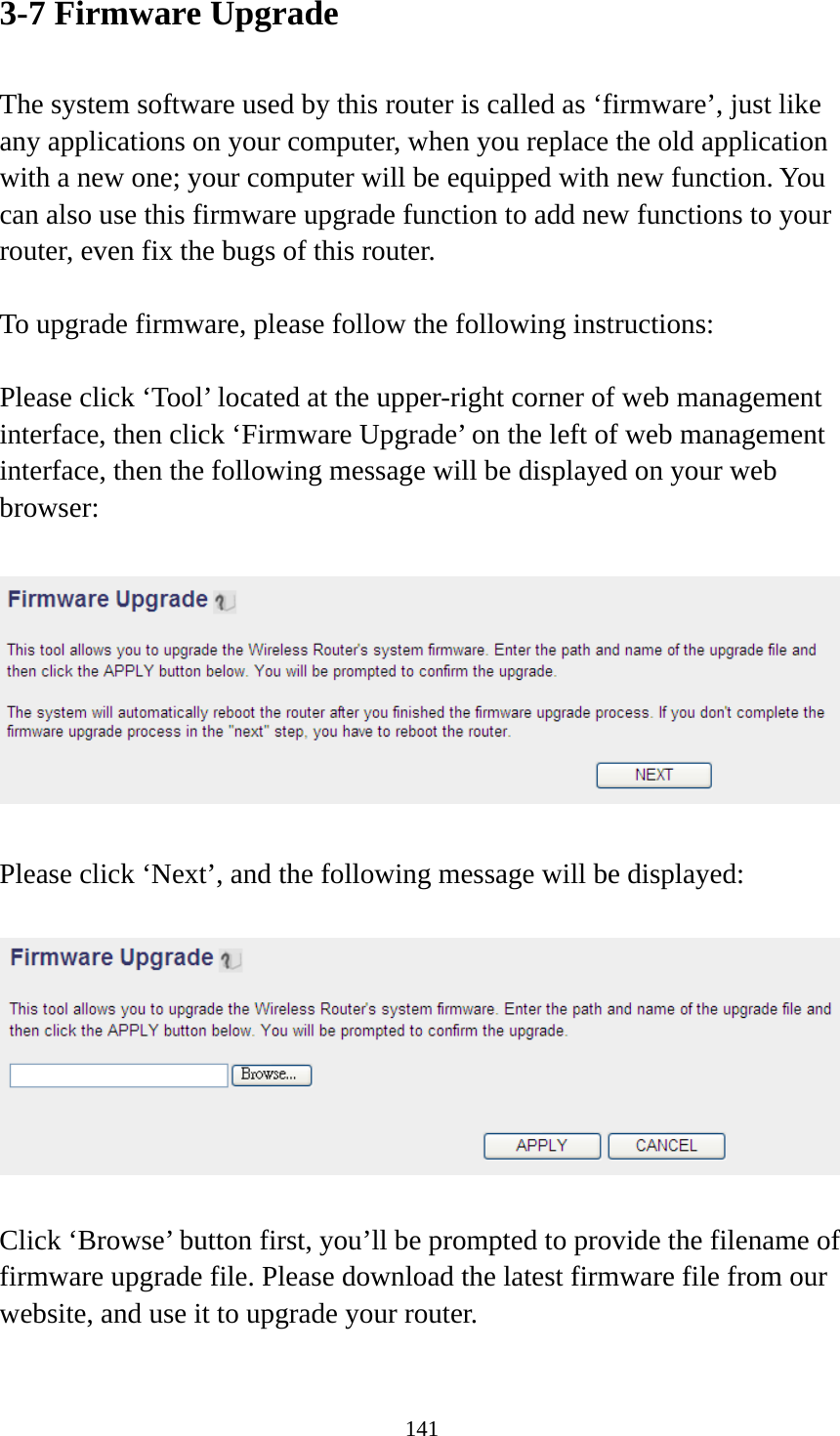 141 3-7 Firmware Upgrade  The system software used by this router is called as ‘firmware’, just like any applications on your computer, when you replace the old application with a new one; your computer will be equipped with new function. You can also use this firmware upgrade function to add new functions to your router, even fix the bugs of this router.  To upgrade firmware, please follow the following instructions:  Please click ‘Tool’ located at the upper-right corner of web management interface, then click ‘Firmware Upgrade’ on the left of web management interface, then the following message will be displayed on your web browser:    Please click ‘Next’, and the following message will be displayed:    Click ‘Browse’ button first, you’ll be prompted to provide the filename of firmware upgrade file. Please download the latest firmware file from our website, and use it to upgrade your router.    