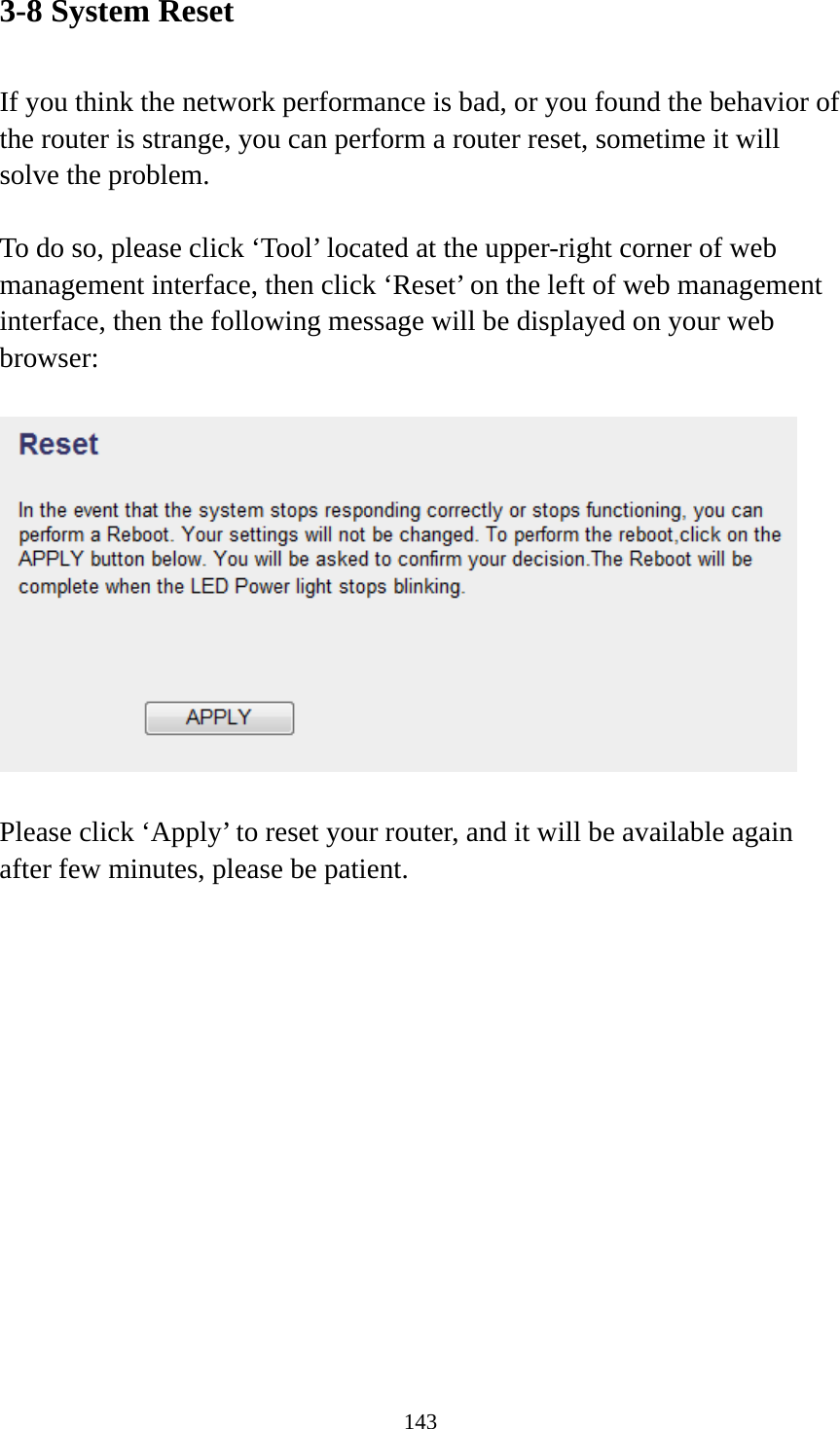 143 3-8 System Reset  If you think the network performance is bad, or you found the behavior of the router is strange, you can perform a router reset, sometime it will solve the problem.  To do so, please click ‘Tool’ located at the upper-right corner of web management interface, then click ‘Reset’ on the left of web management interface, then the following message will be displayed on your web browser:    Please click ‘Apply’ to reset your router, and it will be available again after few minutes, please be patient. 