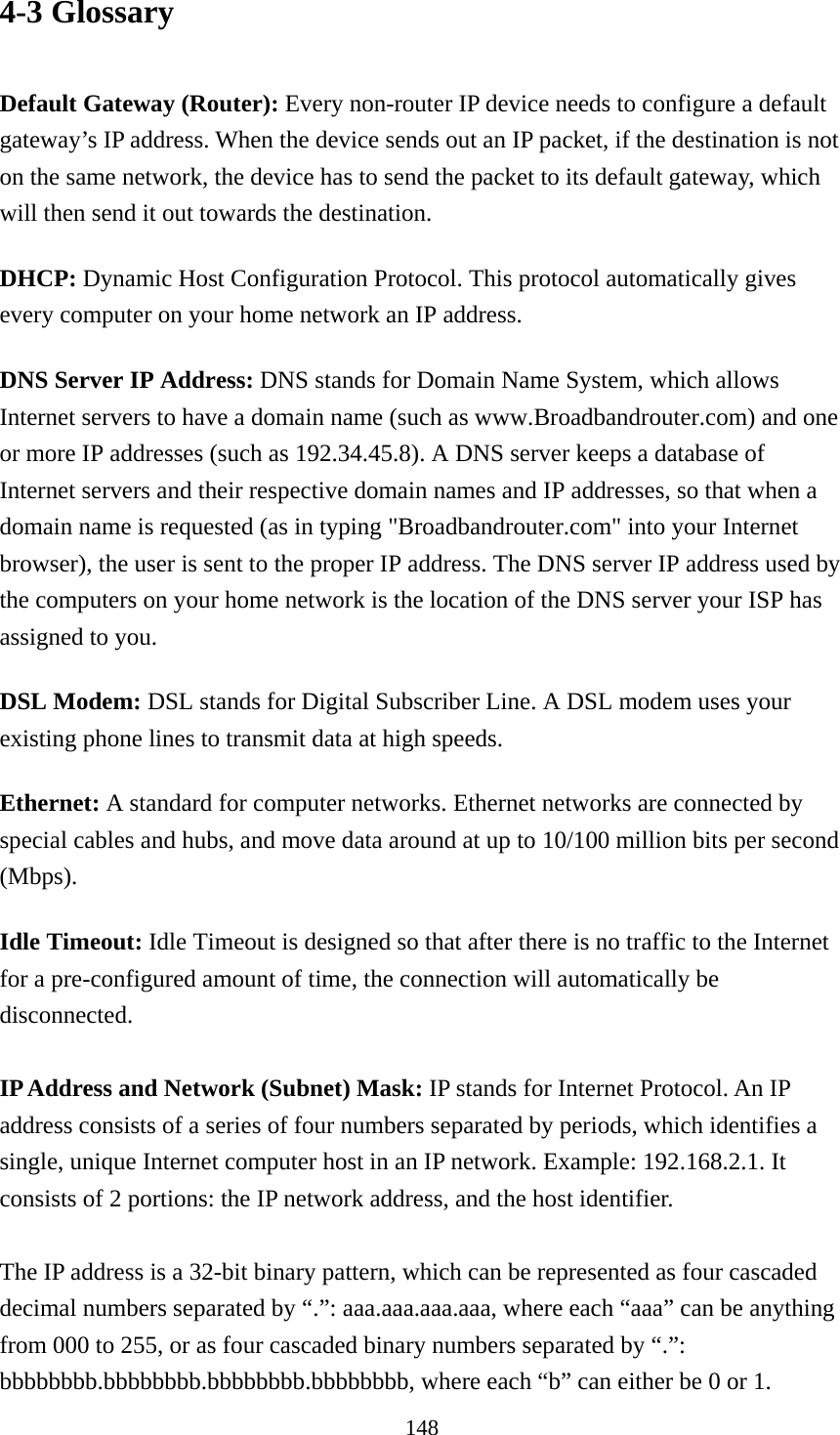 148 4-3 Glossary  Default Gateway (Router): Every non-router IP device needs to configure a default gateway’s IP address. When the device sends out an IP packet, if the destination is not on the same network, the device has to send the packet to its default gateway, which will then send it out towards the destination. DHCP: Dynamic Host Configuration Protocol. This protocol automatically gives every computer on your home network an IP address. DNS Server IP Address: DNS stands for Domain Name System, which allows Internet servers to have a domain name (such as www.Broadbandrouter.com) and one or more IP addresses (such as 192.34.45.8). A DNS server keeps a database of Internet servers and their respective domain names and IP addresses, so that when a domain name is requested (as in typing &quot;Broadbandrouter.com&quot; into your Internet browser), the user is sent to the proper IP address. The DNS server IP address used by the computers on your home network is the location of the DNS server your ISP has assigned to you.   DSL Modem: DSL stands for Digital Subscriber Line. A DSL modem uses your existing phone lines to transmit data at high speeds.   Ethernet: A standard for computer networks. Ethernet networks are connected by special cables and hubs, and move data around at up to 10/100 million bits per second (Mbps).  Idle Timeout: Idle Timeout is designed so that after there is no traffic to the Internet for a pre-configured amount of time, the connection will automatically be disconnected.  IP Address and Network (Subnet) Mask: IP stands for Internet Protocol. An IP address consists of a series of four numbers separated by periods, which identifies a single, unique Internet computer host in an IP network. Example: 192.168.2.1. It consists of 2 portions: the IP network address, and the host identifier.  The IP address is a 32-bit binary pattern, which can be represented as four cascaded decimal numbers separated by “.”: aaa.aaa.aaa.aaa, where each “aaa” can be anything from 000 to 255, or as four cascaded binary numbers separated by “.”: bbbbbbbb.bbbbbbbb.bbbbbbbb.bbbbbbbb, where each “b” can either be 0 or 1. 