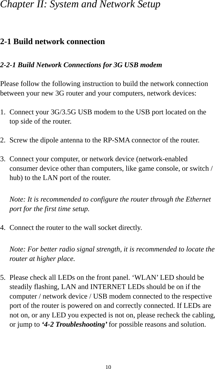 10 Chapter II: System and Network Setup  2-1 Build network connection  2-2-1 Build Network Connections for 3G USB modem  Please follow the following instruction to build the network connection between your new 3G router and your computers, network devices:  1. Connect your 3G/3.5G USB modem to the USB port located on the top side of the router.  2. Screw the dipole antenna to the RP-SMA connector of the router.  3. Connect your computer, or network device (network-enabled consumer device other than computers, like game console, or switch / hub) to the LAN port of the router.  Note: It is recommended to configure the router through the Ethernet port for the first time setup.  4. Connect the router to the wall socket directly.  Note: For better radio signal strength, it is recommended to locate the router at higher place.  5. Please check all LEDs on the front panel. ‘WLAN’ LED should be steadily flashing, LAN and INTERNET LEDs should be on if the computer / network device / USB modem connected to the respective port of the router is powered on and correctly connected. If LEDs are not on, or any LED you expected is not on, please recheck the cabling, or jump to ‘4-2 Troubleshooting’ for possible reasons and solution. 