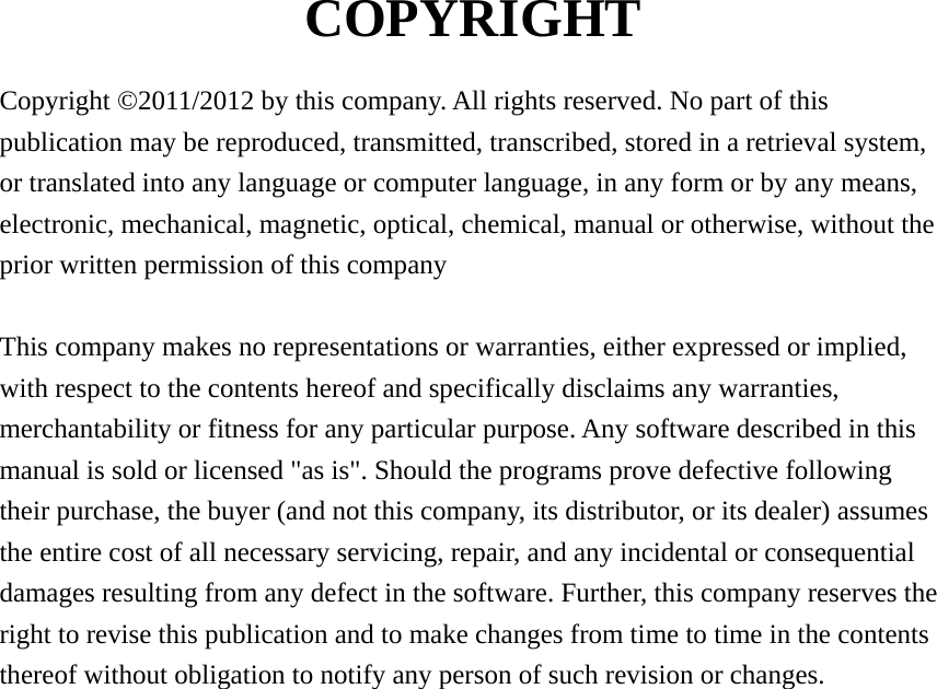  COPYRIGHT  Copyright ©2011/2012 by this company. All rights reserved. No part of this publication may be reproduced, transmitted, transcribed, stored in a retrieval system, or translated into any language or computer language, in any form or by any means, electronic, mechanical, magnetic, optical, chemical, manual or otherwise, without the prior written permission of this company  This company makes no representations or warranties, either expressed or implied, with respect to the contents hereof and specifically disclaims any warranties, merchantability or fitness for any particular purpose. Any software described in this manual is sold or licensed &quot;as is&quot;. Should the programs prove defective following their purchase, the buyer (and not this company, its distributor, or its dealer) assumes the entire cost of all necessary servicing, repair, and any incidental or consequential damages resulting from any defect in the software. Further, this company reserves the right to revise this publication and to make changes from time to time in the contents thereof without obligation to notify any person of such revision or changes.                    