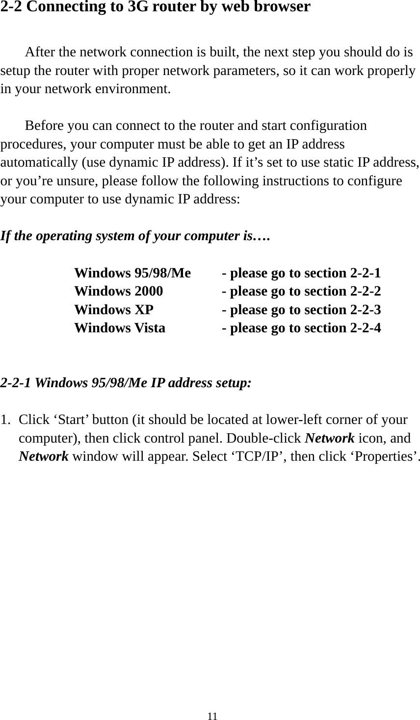 11 2-2 Connecting to 3G router by web browser    After the network connection is built, the next step you should do is setup the router with proper network parameters, so it can work properly in your network environment.    Before you can connect to the router and start configuration procedures, your computer must be able to get an IP address automatically (use dynamic IP address). If it’s set to use static IP address, or you’re unsure, please follow the following instructions to configure your computer to use dynamic IP address:  If the operating system of your computer is….     Windows 95/98/Me    - please go to section 2-2-1       Windows 2000           - please go to section 2-2-2         Windows XP      - please go to section 2-2-3       Windows Vista      - please go to section 2-2-4   2-2-1 Windows 95/98/Me IP address setup:  1. Click ‘Start’ button (it should be located at lower-left corner of your computer), then click control panel. Double-click Network icon, and Network window will appear. Select ‘TCP/IP’, then click ‘Properties’.  