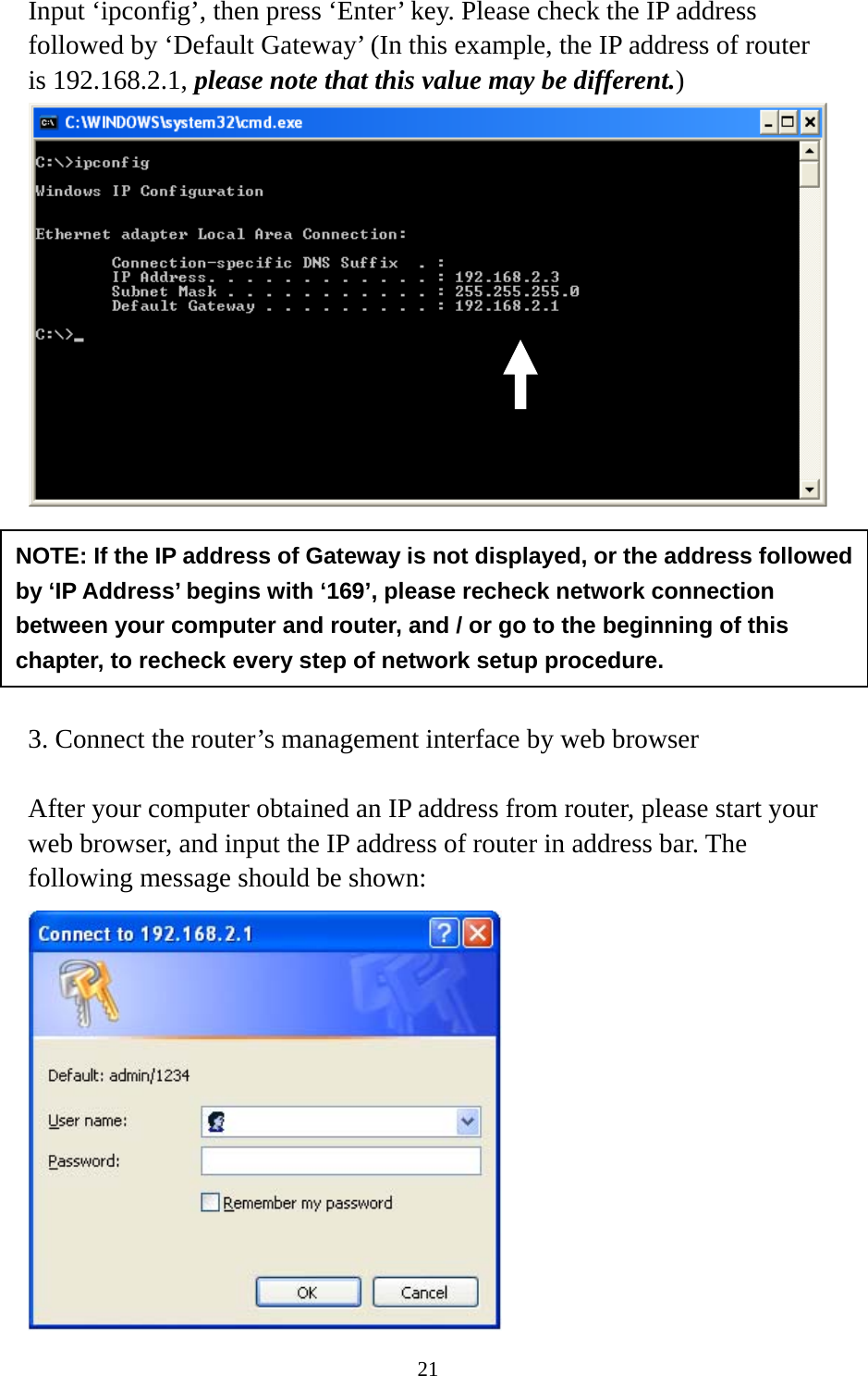 21 Input ‘ipconfig’, then press ‘Enter’ key. Please check the IP address followed by ‘Default Gateway’ (In this example, the IP address of router is 192.168.2.1, please note that this value may be different.)        3. Connect the router’s management interface by web browser  After your computer obtained an IP address from router, please start your web browser, and input the IP address of router in address bar. The following message should be shown:  NOTE: If the IP address of Gateway is not displayed, or the address followed by ‘IP Address’ begins with ‘169’, please recheck network connection between your computer and router, and / or go to the beginning of this chapter, to recheck every step of network setup procedure. 