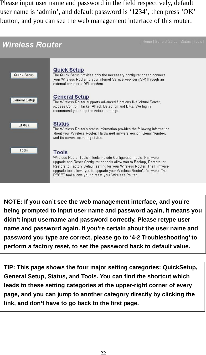 22 Please input user name and password in the field respectively, default user name is ‘admin’, and default password is ‘1234’, then press ‘OK’ button, and you can see the web management interface of this router:             NOTE: If you can’t see the web management interface, and you’re being prompted to input user name and password again, it means you didn’t input username and password correctly. Please retype user name and password again. If you’re certain about the user name and password you type are correct, please go to ‘4-2 Troubleshooting’ to perform a factory reset, to set the password back to default value. TIP: This page shows the four major setting categories: QuickSetup, General Setup, Status, and Tools. You can find the shortcut which leads to these setting categories at the upper-right corner of every page, and you can jump to another category directly by clicking the link, and don’t have to go back to the first page. 