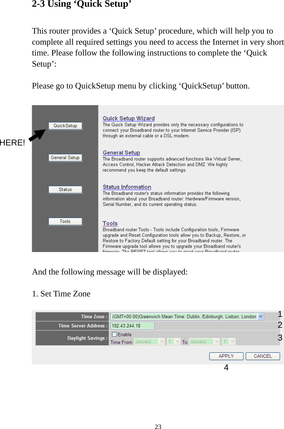 23 2-3 Using ‘Quick Setup’  This router provides a ‘Quick Setup’ procedure, which will help you to complete all required settings you need to access the Internet in very short time. Please follow the following instructions to complete the ‘Quick Setup’:  Please go to QuickSetup menu by clicking ‘QuickSetup’ button.    And the following message will be displayed:  1. Set Time Zone       1234 HERE! 