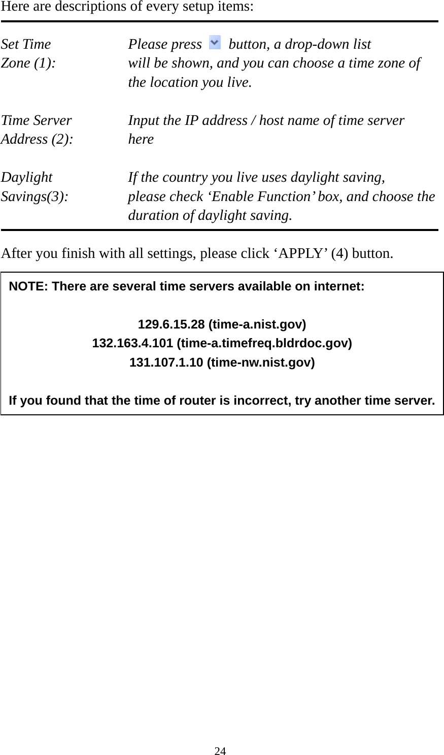 24 Here are descriptions of every setup items:  Set Time        Please press    button, a drop-down list Zone (1):    will be shown, and you can choose a time zone of the location you live.  Time Server      Input the IP address / host name of time server Address (2):     here  Daylight        If the country you live uses daylight saving, Savings(3):    please check ‘Enable Function’ box, and choose the duration of daylight saving.  After you finish with all settings, please click ‘APPLY’ (4) button.                            NOTE: There are several time servers available on internet:  129.6.15.28 (time-a.nist.gov) 132.163.4.101 (time-a.timefreq.bldrdoc.gov) 131.107.1.10 (time-nw.nist.gov)  If you found that the time of router is incorrect, try another time server.
