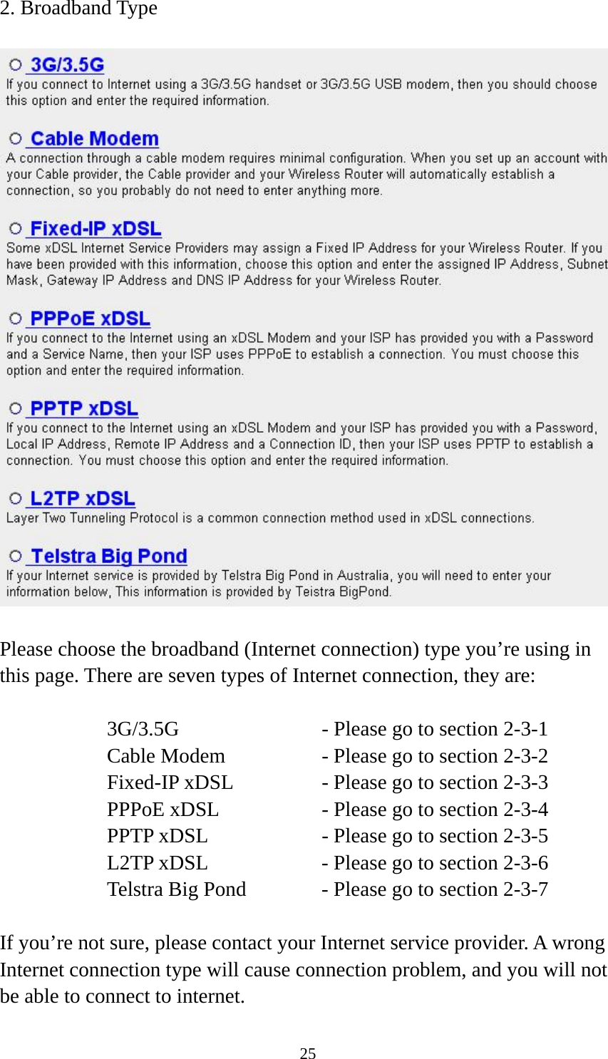 25 2. Broadband Type    Please choose the broadband (Internet connection) type you’re using in this page. There are seven types of Internet connection, they are:  3G/3.5G              - Please go to section 2-3-1 Cable Modem      - Please go to section 2-3-2 Fixed-IP xDSL      - Please go to section 2-3-3 PPPoE xDSL      - Please go to section 2-3-4 PPTP xDSL       - Please go to section 2-3-5 L2TP xDSL       - Please go to section 2-3-6 Telstra Big Pond     - Please go to section 2-3-7  If you’re not sure, please contact your Internet service provider. A wrong Internet connection type will cause connection problem, and you will not be able to connect to internet. 