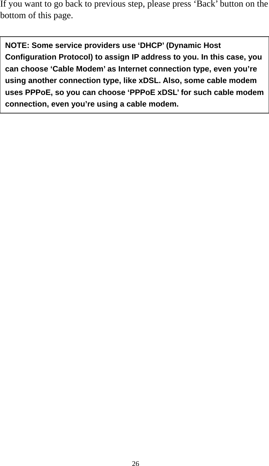 26 If you want to go back to previous step, please press ‘Back’ button on the bottom of this page.           NOTE: Some service providers use ‘DHCP’ (Dynamic Host Configuration Protocol) to assign IP address to you. In this case, you can choose ‘Cable Modem’ as Internet connection type, even you’re using another connection type, like xDSL. Also, some cable modem uses PPPoE, so you can choose ‘PPPoE xDSL’ for such cable modem connection, even you’re using a cable modem. 