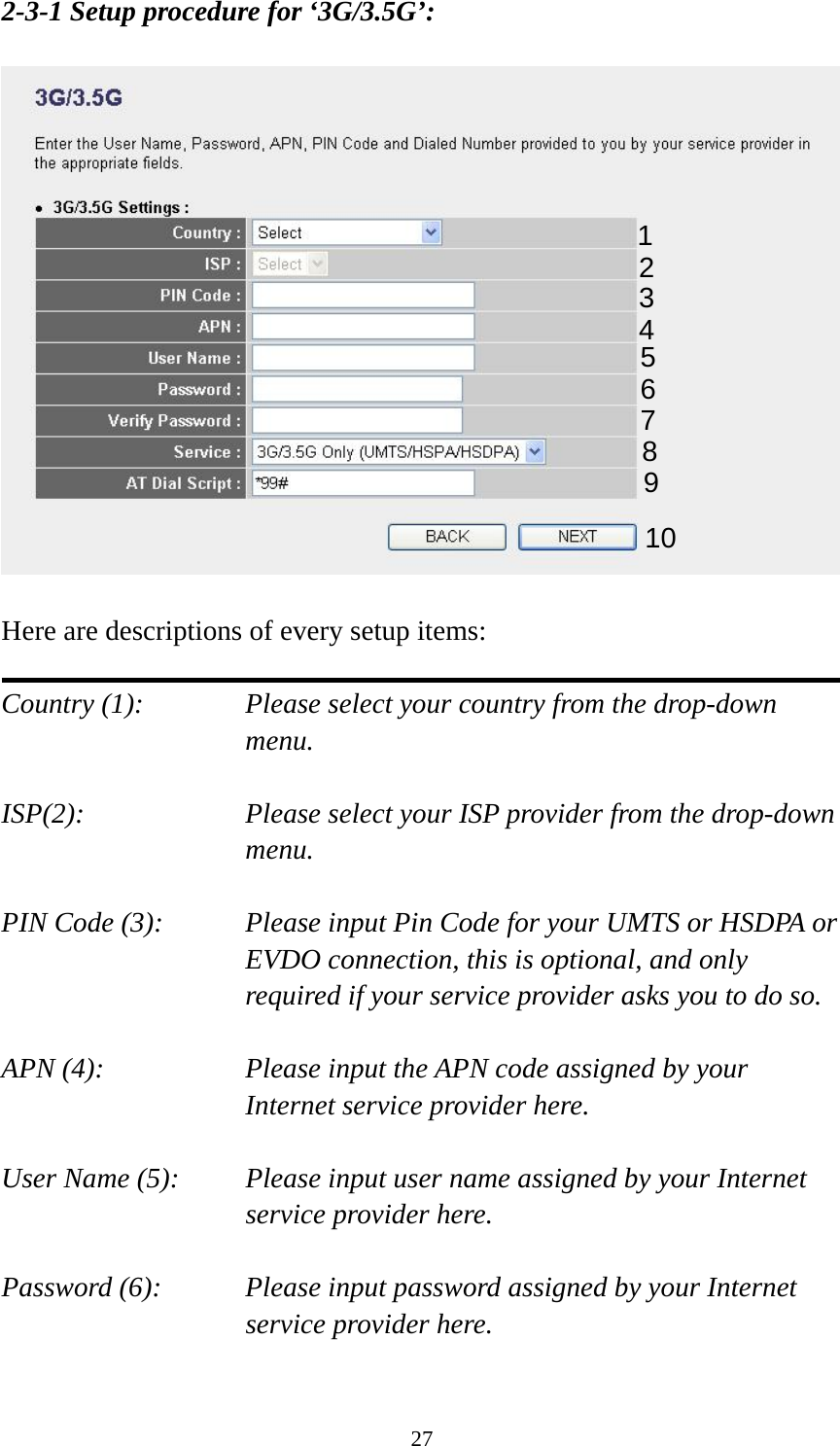 27 2-3-1 Setup procedure for ‘3G/3.5G’:    Here are descriptions of every setup items:  Country (1):  Please select your country from the drop-down menu.  ISP(2):  Please select your ISP provider from the drop-down menu.  PIN Code (3):    Please input Pin Code for your UMTS or HSDPA or EVDO connection, this is optional, and only required if your service provider asks you to do so.  APN (4):    Please input the APN code assigned by your Internet service provider here.  User Name (5): Please input user name assigned by your Internet service provider here.  Password (6):    Please input password assigned by your Internet service provider here.    1 2 3 4 5 6 7 8 9 10 