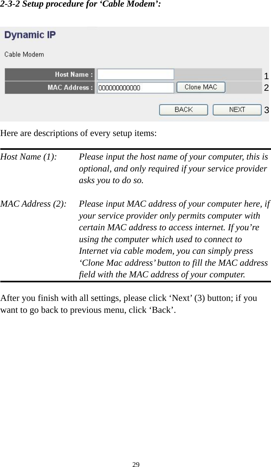 29 2-3-2 Setup procedure for ‘Cable Modem’:   Here are descriptions of every setup items:  Host Name (1):     Please input the host name of your computer, this is         optional, and only required if your service provider             asks you to do so.    MAC Address (2):    Please input MAC address of your computer here, if your service provider only permits computer with certain MAC address to access internet. If you’re using the computer which used to connect to Internet via cable modem, you can simply press ‘Clone Mac address’ button to fill the MAC address field with the MAC address of your computer.  After you finish with all settings, please click ‘Next’ (3) button; if you want to go back to previous menu, click ‘Back’.              1 2 3 