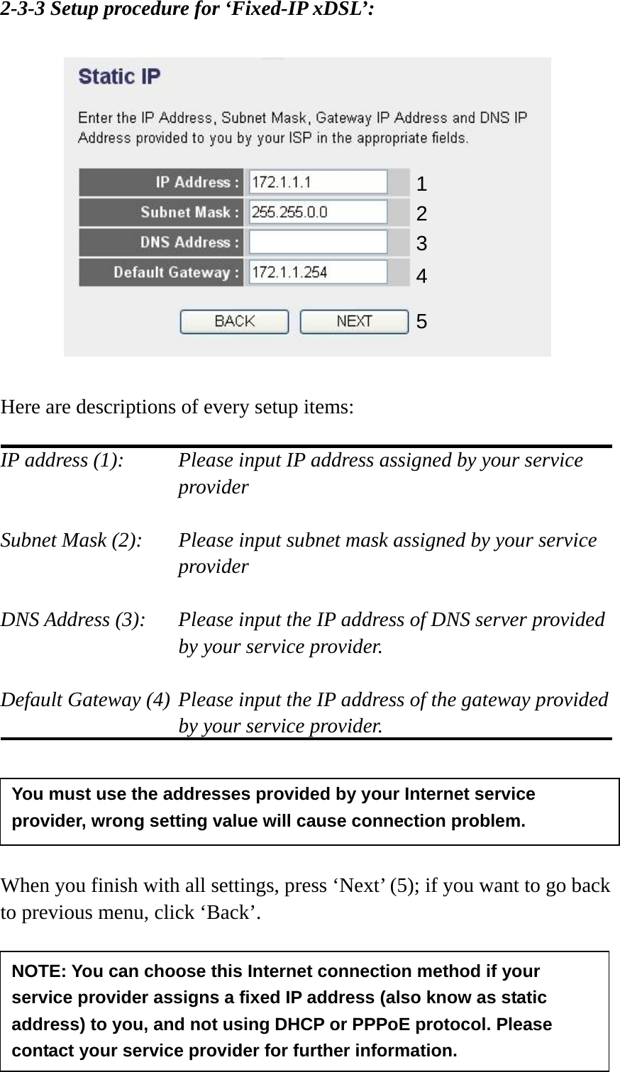 30 2-3-3 Setup procedure for ‘Fixed-IP xDSL’:    Here are descriptions of every setup items:  IP address (1):    Please input IP address assigned by your service provider   Subnet Mask (2):    Please input subnet mask assigned by your service provider   DNS Address (3):    Please input the IP address of DNS server provided by your service provider.  Default Gateway (4) Please input the IP address of the gateway provided by your service provider.      When you finish with all settings, press ‘Next’ (5); if you want to go back to previous menu, click ‘Back’.    1 2 3 4 5 NOTE: You can choose this Internet connection method if your service provider assigns a fixed IP address (also know as static address) to you, and not using DHCP or PPPoE protocol. Please contact your service provider for further information. You must use the addresses provided by your Internet service provider, wrong setting value will cause connection problem.   