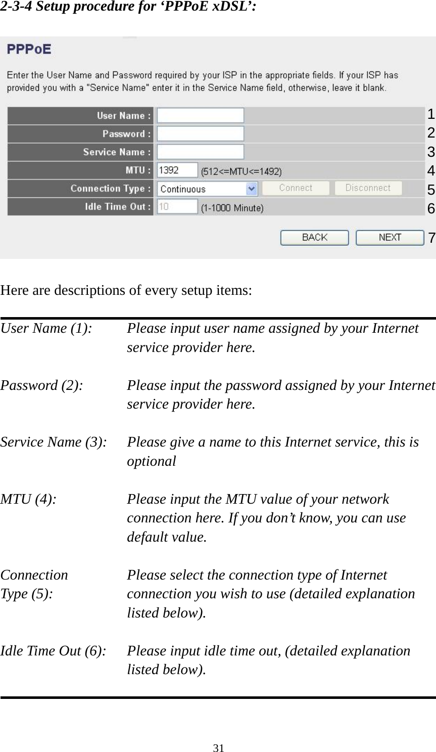31 2-3-4 Setup procedure for ‘PPPoE xDSL’:    Here are descriptions of every setup items:  User Name (1):    Please input user name assigned by your Internet service provider here.  Password (2):    Please input the password assigned by your Internet service provider here.  Service Name (3):    Please give a name to this Internet service, this is optional  MTU (4):    Please input the MTU value of your network connection here. If you don’t know, you can use default value.  Connection       Please select the connection type of Internet Type (5):    connection you wish to use (detailed explanation listed below).  Idle Time Out (6):    Please input idle time out, (detailed explanation listed below).   1 2 4 3 5 6 7 