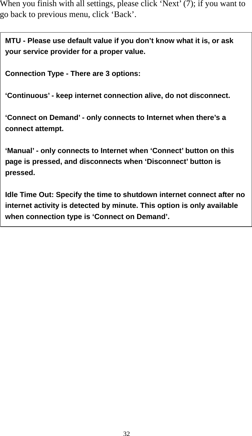 32 When you finish with all settings, please click ‘Next’ (7); if you want to go back to previous menu, click ‘Back’.                  MTU - Please use default value if you don’t know what it is, or ask your service provider for a proper value.  Connection Type - There are 3 options:    ‘Continuous’ - keep internet connection alive, do not disconnect.    ‘Connect on Demand’ - only connects to Internet when there’s a connect attempt.  ‘Manual’ - only connects to Internet when ‘Connect’ button on this page is pressed, and disconnects when ‘Disconnect’ button is pressed.  Idle Time Out: Specify the time to shutdown internet connect after no internet activity is detected by minute. This option is only available when connection type is ‘Connect on Demand’. 