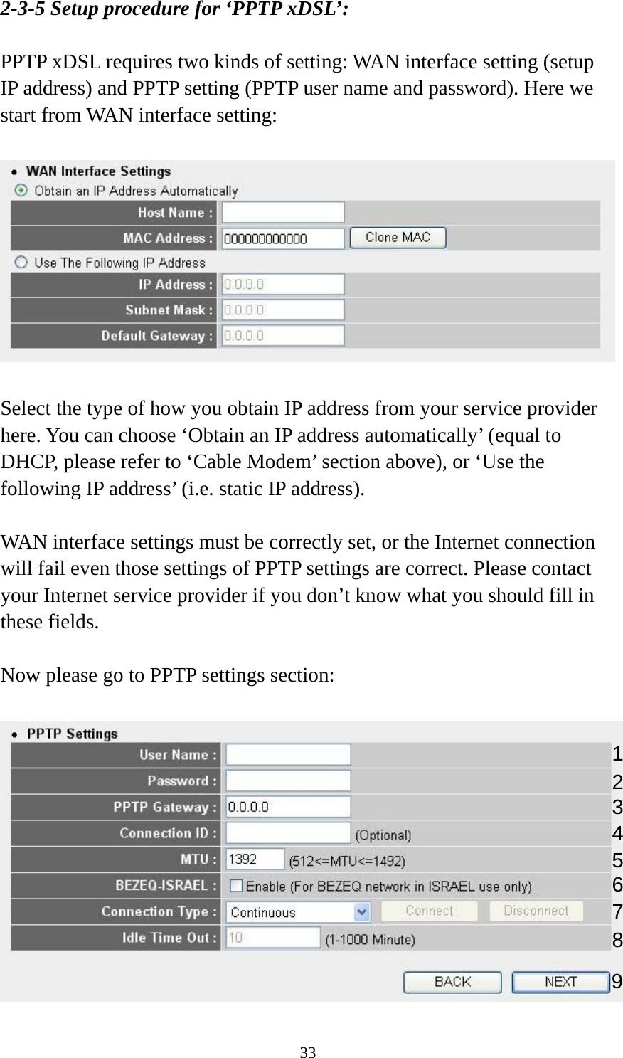 33 2-3-5 Setup procedure for ‘PPTP xDSL’:  PPTP xDSL requires two kinds of setting: WAN interface setting (setup IP address) and PPTP setting (PPTP user name and password). Here we start from WAN interface setting:    Select the type of how you obtain IP address from your service provider here. You can choose ‘Obtain an IP address automatically’ (equal to DHCP, please refer to ‘Cable Modem’ section above), or ‘Use the following IP address’ (i.e. static IP address).   WAN interface settings must be correctly set, or the Internet connection will fail even those settings of PPTP settings are correct. Please contact your Internet service provider if you don’t know what you should fill in these fields.  Now please go to PPTP settings section:   123 4 5 6 7 98 