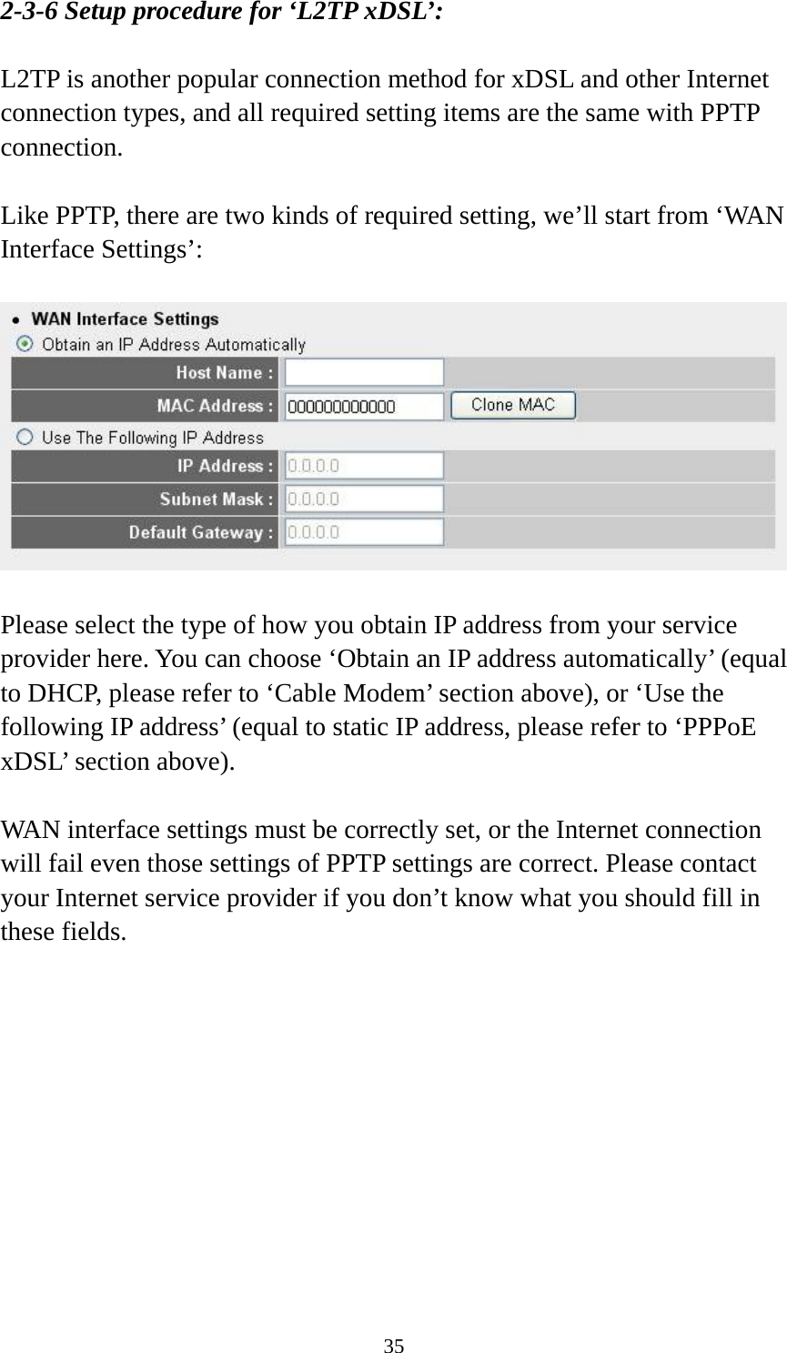 35 2-3-6 Setup procedure for ‘L2TP xDSL’:  L2TP is another popular connection method for xDSL and other Internet connection types, and all required setting items are the same with PPTP connection.  Like PPTP, there are two kinds of required setting, we’ll start from ‘WAN Interface Settings’:    Please select the type of how you obtain IP address from your service provider here. You can choose ‘Obtain an IP address automatically’ (equal to DHCP, please refer to ‘Cable Modem’ section above), or ‘Use the following IP address’ (equal to static IP address, please refer to ‘PPPoE xDSL’ section above).    WAN interface settings must be correctly set, or the Internet connection will fail even those settings of PPTP settings are correct. Please contact your Internet service provider if you don’t know what you should fill in these fields.  