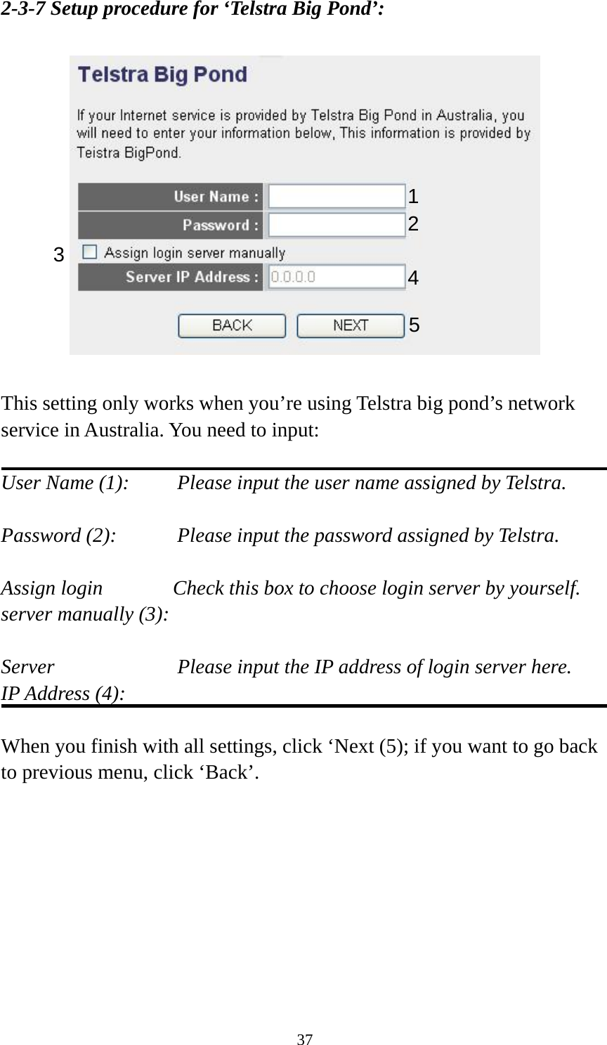 37 2-3-7 Setup procedure for ‘Telstra Big Pond’:    This setting only works when you’re using Telstra big pond’s network service in Australia. You need to input:  User Name (1):     Please input the user name assigned by Telstra.  Password (2):      Please input the password assigned by Telstra.  Assign login          Check this box to choose login server by yourself. server manually (3):   Server             Please input the IP address of login server here. IP Address (4):  When you finish with all settings, click ‘Next (5); if you want to go back to previous menu, click ‘Back’.  123  4 5 