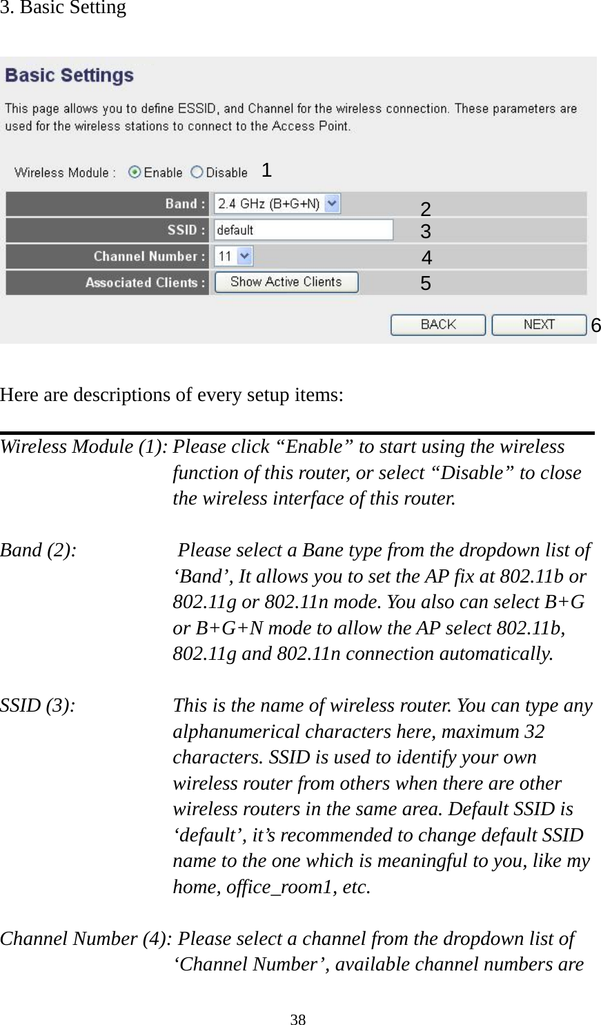 38 3. Basic Setting    Here are descriptions of every setup items:  Wireless Module (1): Please click “Enable” to start using the wireless function of this router, or select “Disable” to close the wireless interface of this router.  Band (2):          Please select a Bane type from the dropdown list of ‘Band’, It allows you to set the AP fix at 802.11b or 802.11g or 802.11n mode. You also can select B+G or B+G+N mode to allow the AP select 802.11b, 802.11g and 802.11n connection automatically.  SSID (3):    This is the name of wireless router. You can type any alphanumerical characters here, maximum 32 characters. SSID is used to identify your own wireless router from others when there are other wireless routers in the same area. Default SSID is ‘default’, it’s recommended to change default SSID name to the one which is meaningful to you, like my home, office_room1, etc.  Channel Number (4): Please select a channel from the dropdown list of ‘Channel Number’, available channel numbers are 1 2 3 4 5 6 