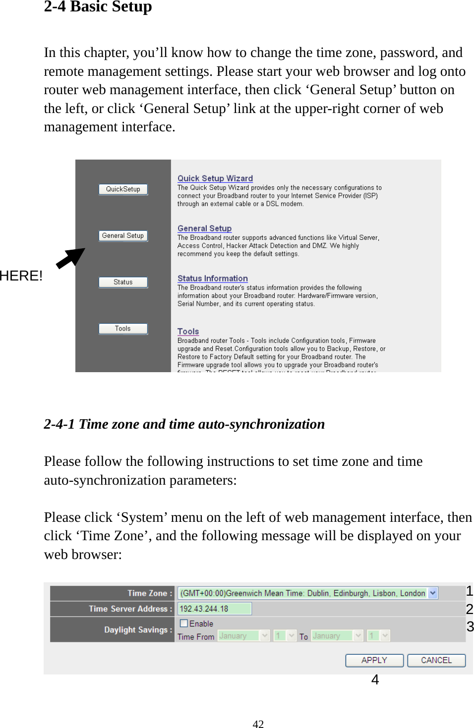 42 2-4 Basic Setup  In this chapter, you’ll know how to change the time zone, password, and remote management settings. Please start your web browser and log onto router web management interface, then click ‘General Setup’ button on the left, or click ‘General Setup’ link at the upper-right corner of web management interface.     2-4-1 Time zone and time auto-synchronization  Please follow the following instructions to set time zone and time auto-synchronization parameters:  Please click ‘System’ menu on the left of web management interface, then click ‘Time Zone’, and the following message will be displayed on your web browser:      HERE! 1 2 3 4 