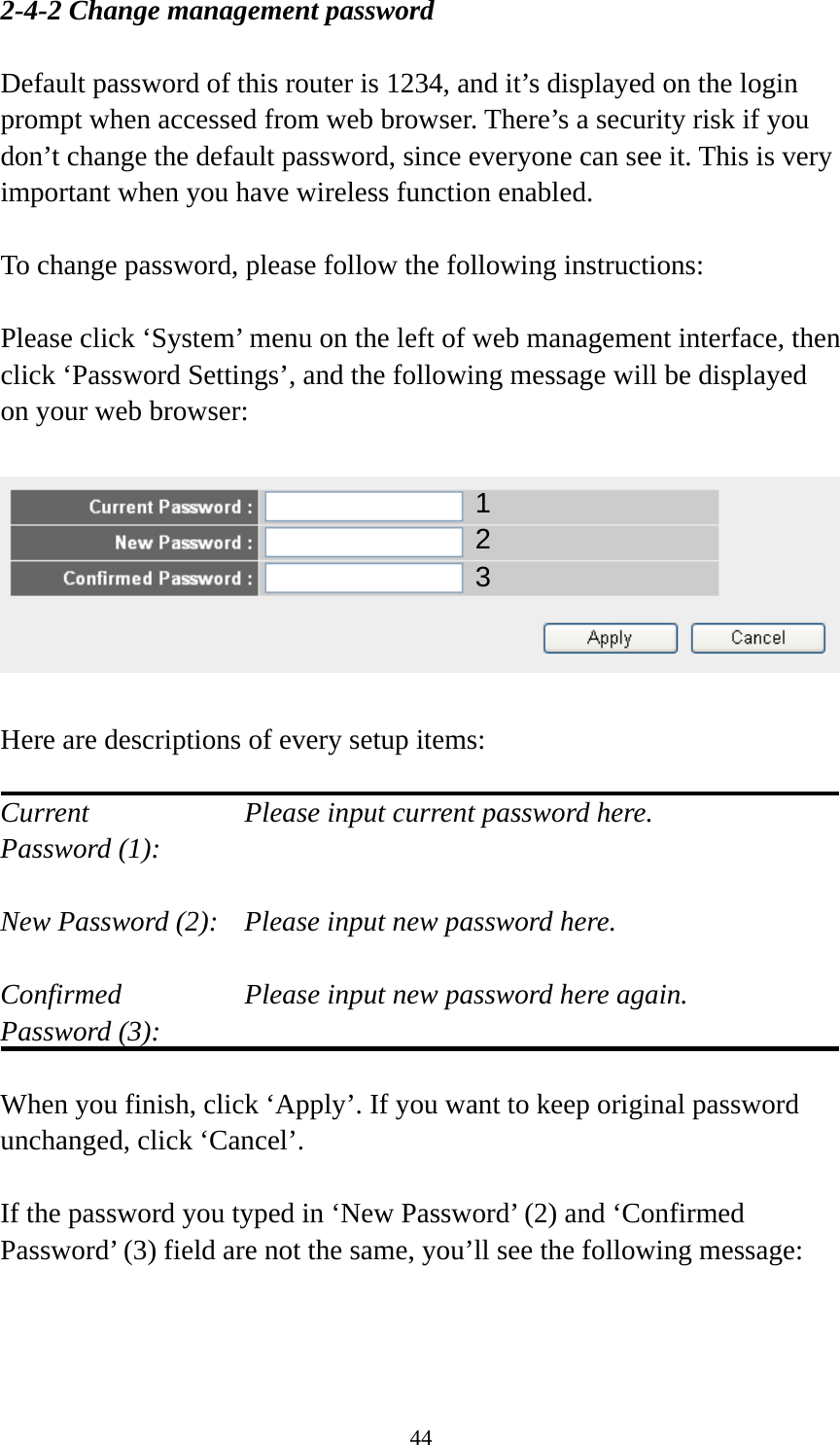 44 2-4-2 Change management password  Default password of this router is 1234, and it’s displayed on the login prompt when accessed from web browser. There’s a security risk if you don’t change the default password, since everyone can see it. This is very important when you have wireless function enabled.  To change password, please follow the following instructions:  Please click ‘System’ menu on the left of web management interface, then click ‘Password Settings’, and the following message will be displayed on your web browser:    Here are descriptions of every setup items:  Current        Please input current password here. Password (1):    New Password (2):    Please input new password here.  Confirmed       Please input new password here again. Password (3):    When you finish, click ‘Apply’. If you want to keep original password unchanged, click ‘Cancel’.  If the password you typed in ‘New Password’ (2) and ‘Confirmed Password’ (3) field are not the same, you’ll see the following message:  123 