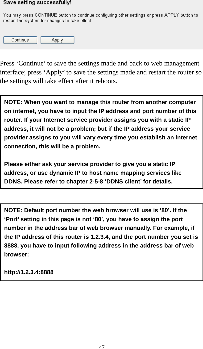 47   Press ‘Continue’ to save the settings made and back to web management interface; press ‘Apply’ to save the settings made and restart the router so the settings will take effect after it reboots.  NOTE: When you want to manage this router from another computer on internet, you have to input the IP address and port number of this router. If your Internet service provider assigns you with a static IP address, it will not be a problem; but if the IP address your service provider assigns to you will vary every time you establish an internet connection, this will be a problem.    Please either ask your service provider to give you a static IP address, or use dynamic IP to host name mapping services like DDNS. Please refer to chapter 2-5-8 ‘DDNS client’ for details. NOTE: Default port number the web browser will use is ‘80’. If the ‘Port’ setting in this page is not ‘80’, you have to assign the port number in the address bar of web browser manually. For example, if the IP address of this router is 1.2.3.4, and the port number you set is 8888, you have to input following address in the address bar of web browser:  http://1.2.3.4:8888 