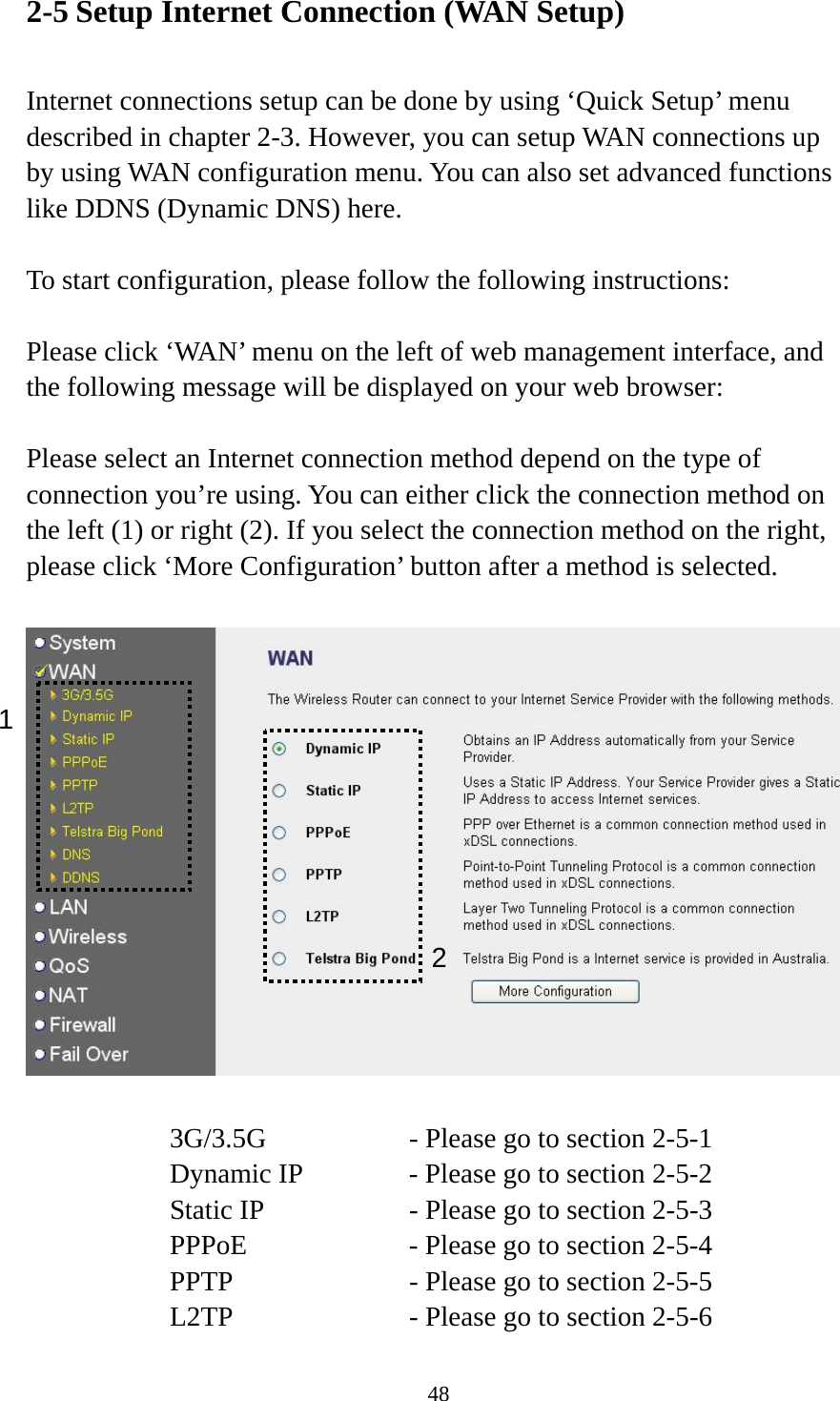 48 2-5 Setup Internet Connection (WAN Setup)  Internet connections setup can be done by using ‘Quick Setup’ menu described in chapter 2-3. However, you can setup WAN connections up by using WAN configuration menu. You can also set advanced functions like DDNS (Dynamic DNS) here.  To start configuration, please follow the following instructions:  Please click ‘WAN’ menu on the left of web management interface, and the following message will be displayed on your web browser:  Please select an Internet connection method depend on the type of connection you’re using. You can either click the connection method on the left (1) or right (2). If you select the connection method on the right, please click ‘More Configuration’ button after a method is selected.    3G/3.5G      - Please go to section 2-5-1 Dynamic IP     - Please go to section 2-5-2 Static IP       - Please go to section 2-5-3 PPPoE        - Please go to section 2-5-4 PPTP        - Please go to section 2-5-5 L2TP        - Please go to section 2-5-6 1 2