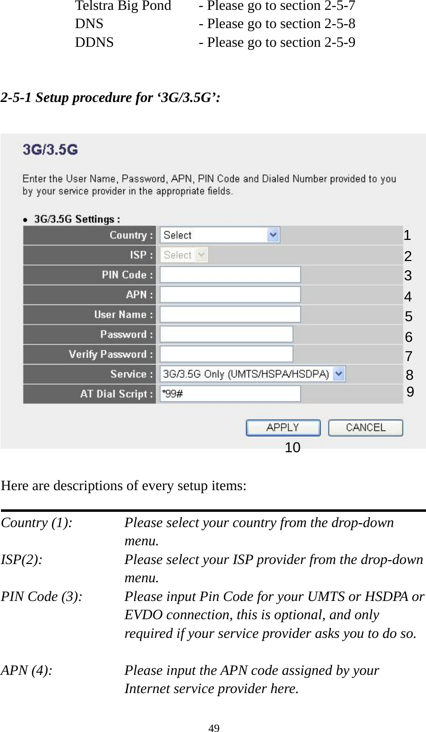49 Telstra Big Pond   - Please go to section 2-5-7 DNS        - Please go to section 2-5-8 DDNS        - Please go to section 2-5-9   2-5-1 Setup procedure for ‘3G/3.5G’:    Here are descriptions of every setup items:  Country (1):  Please select your country from the drop-down menu. ISP(2):  Please select your ISP provider from the drop-down menu. PIN Code (3):    Please input Pin Code for your UMTS or HSDPA or EVDO connection, this is optional, and only required if your service provider asks you to do so.  APN (4):    Please input the APN code assigned by your Internet service provider here. 1 2 3 4 5 6 7 8 9 10 