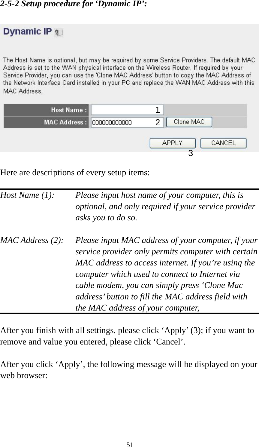 51 2-5-2 Setup procedure for ‘Dynamic IP’:    Here are descriptions of every setup items:  Host Name (1):    Please input host name of your computer, this is optional, and only required if your service provider asks you to do so.    MAC Address (2):    Please input MAC address of your computer, if your service provider only permits computer with certain MAC address to access internet. If you’re using the computer which used to connect to Internet via cable modem, you can simply press ‘Clone Mac address’ button to fill the MAC address field with the MAC address of your computer,   After you finish with all settings, please click ‘Apply’ (3); if you want to remove and value you entered, please click ‘Cancel’.  After you click ‘Apply’, the following message will be displayed on your web browser:  1 2 3 