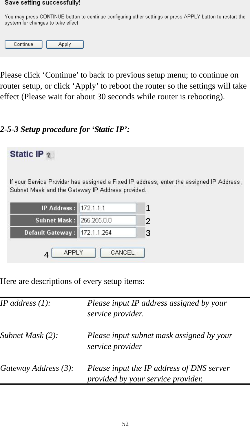 52   Please click ‘Continue’ to back to previous setup menu; to continue on router setup, or click ‘Apply’ to reboot the router so the settings will take effect (Please wait for about 30 seconds while router is rebooting).   2-5-3 Setup procedure for ‘Static IP’:    Here are descriptions of every setup items:  IP address (1):  Please input IP address assigned by your service provider.  Subnet Mask (2):    Please input subnet mask assigned by your service provider    Gateway Address (3):  Please input the IP address of DNS server provided by your service provider.   1 2 3 4 