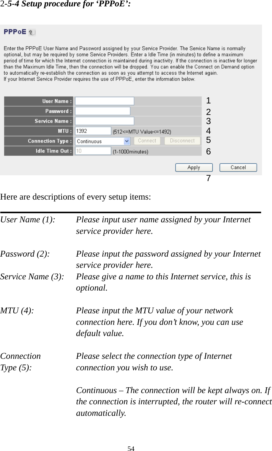 54 2-5-4 Setup procedure for ‘PPPoE’:    Here are descriptions of every setup items:  User Name (1):    Please input user name assigned by your Internet service provider here.  Password (2):    Please input the password assigned by your Internet service provider here. Service Name (3):    Please give a name to this Internet service, this is optional.  MTU (4):    Please input the MTU value of your network connection here. If you don’t know, you can use default value.  Connection       Please select the connection type of Internet Type (5):    connection you wish to use.  Continuous – The connection will be kept always on. If the connection is interrupted, the router will re-connect automatically.  1 2 4 3 567 