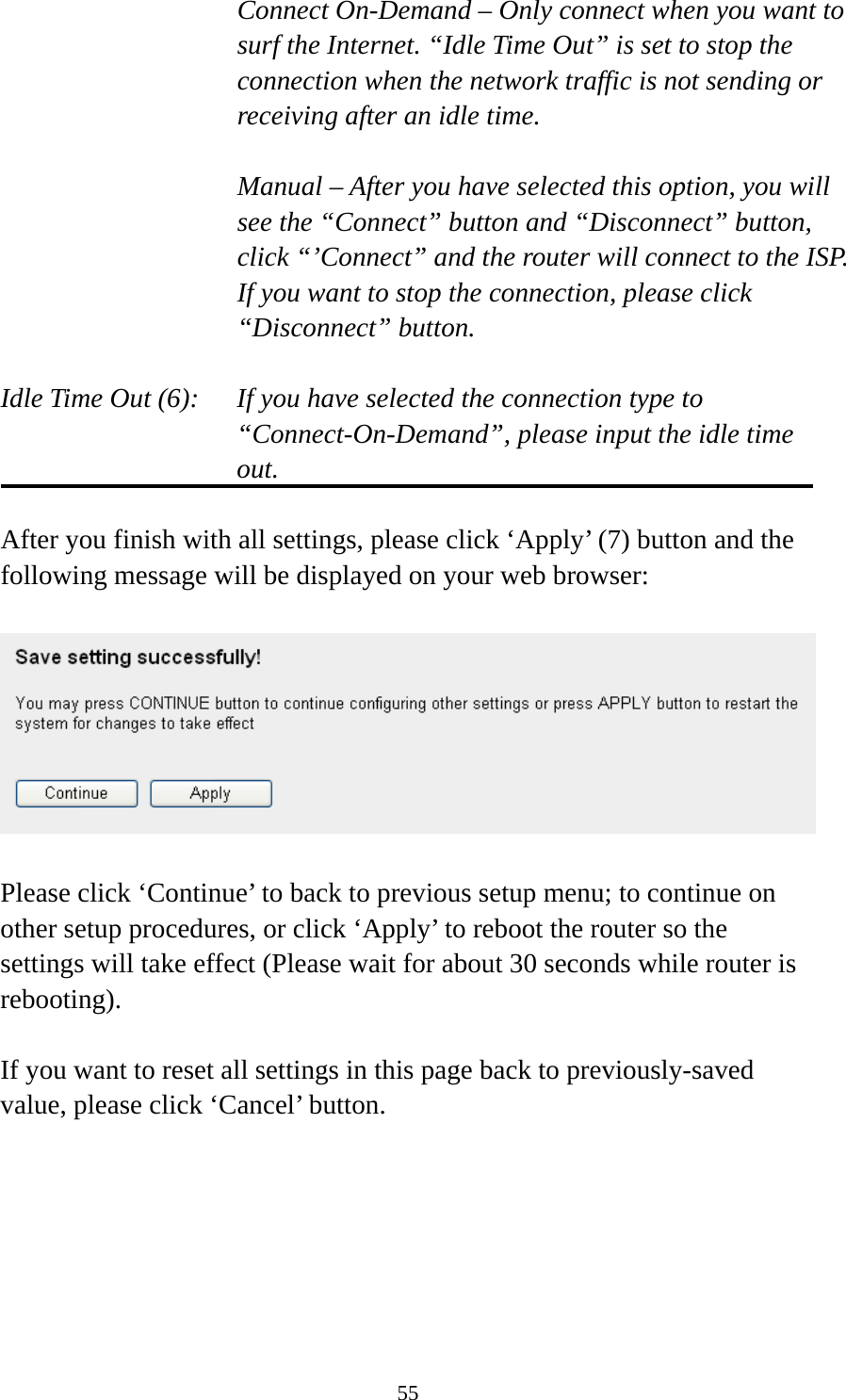 55 Connect On-Demand – Only connect when you want to surf the Internet. “Idle Time Out” is set to stop the connection when the network traffic is not sending or receiving after an idle time.  Manual – After you have selected this option, you will see the “Connect” button and “Disconnect” button, click “’Connect” and the router will connect to the ISP. If you want to stop the connection, please click “Disconnect” button.  Idle Time Out (6):    If you have selected the connection type to “Connect-On-Demand”, please input the idle time out.  After you finish with all settings, please click ‘Apply’ (7) button and the following message will be displayed on your web browser:    Please click ‘Continue’ to back to previous setup menu; to continue on other setup procedures, or click ‘Apply’ to reboot the router so the settings will take effect (Please wait for about 30 seconds while router is rebooting).  If you want to reset all settings in this page back to previously-saved value, please click ‘Cancel’ button.   